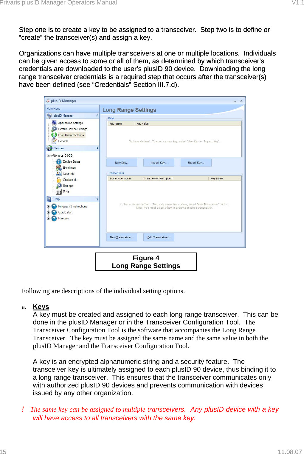 Privaris plusID Manager Operators Manual                                                                      V1.1 Step one is to create a key to be assigned to a transceiver.  Step two is to define or &ldquo;create&rdquo; the transceiver(s) and assign a key. Step one is to create a key to be assigned to a transceiver.  Step two is to define or &ldquo;create&rdquo; the transceiver(s) and assign a key.    Organizations can have multiple transceivers at one or multiple locations.  Individuals can be given access to some or all of them, as determined by which transceiver&rsquo;s credentials are downloaded to the user&rsquo;s plusID 90 device.  Downloading the long range transceiver credentials is a required step that occurs after the transceiver(s) have been defined (see &ldquo;Credentials&rdquo; Section III.7.d). Organizations can have multiple transceivers at one or multiple locations.  Individuals can be given access to some or all of them, as determined by which transceiver&rsquo;s credentials are downloaded to the user&rsquo;s plusID 90 device.  Downloading the long range transceiver credentials is a required step that occurs after the transceiver(s) have been defined (see &ldquo;Credentials&rdquo; Section III.7.d).       1.08.07   Figure 4 Lon g Range Settings   Following are descriptions of the individual setting options.  a.  Keys A key must be created and assigned to each long range transceiver.  This can be done in the plusID Manager or in the Transceiver Configuration Tool.  The Transceiver Configuration Tool is the software that accompanies the Long Range Transceiver.  The key must be assigned the same name and the same value in both the plusID Manager and the Transceiver Configuration Tool.  A key is an encrypted alphanumeric string and a security feature.  The transceiver key is ultimately assigned to each plusID 90 device, thus binding it to a long range transceiver.  This ensures that the transceiver communicates only with authorized plusID 90 devices and prevents communication with devices issued by any other organization.  !   The same key can be assigned to multiple transceivers.  Any plusID device with a key will have access to all transceivers with the same key. 15   11.08.07 