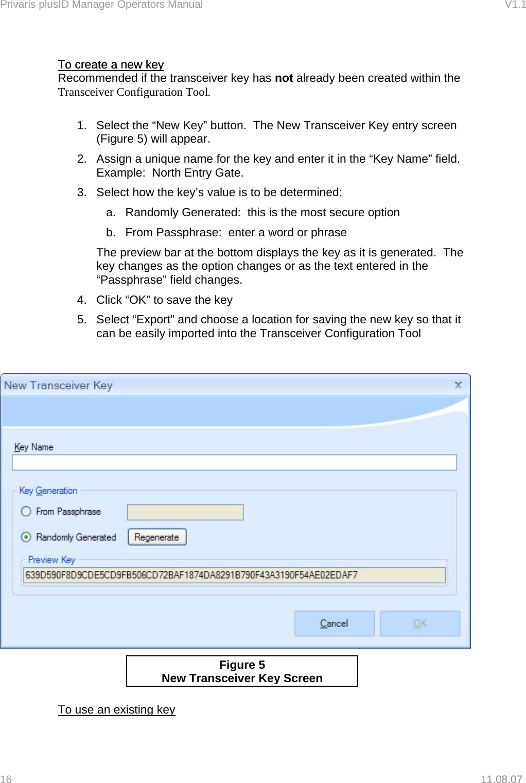Privaris plusID Manager Operators Manual                                                                      V1.1   To create a new key To create a new key 1.08.07  Recommended if the transceiver key has not already been created within the Transceiver Configuration Tool.  1.  Select the &ldquo;New Key&rdquo; button.  The New Transceiver Key entry screen (Figure 5) will appear. 2.  Assign a unique name for the key and enter it in the &ldquo;Key Name&rdquo; field.  Example:  North Entry Gate. 3.  Select how the key&rsquo;s value is to be determined: a.  Randomly Generated:  this is the most secure option b.  From Passphrase:  enter a word or phrase   The preview bar at the bottom displays the key as it is generated.  The key changes as the option changes or as the text entered in the &ldquo;Passphrase&rdquo; field changes. 4.  Click &ldquo;OK&rdquo; to save the key 5.  Select &ldquo;Export&rdquo; and choose a location for saving the new key so that it can be easily imported into the Transceiver Configuration Tool     Figure 5 New Transceiver Ke y Screen  To use an existing key 16   11.08.07 