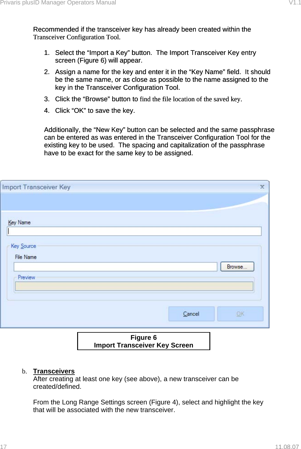 Privaris plusID Manager Operators Manual                                                                      V1.1 Recommended if the transceiver key has already been created within the Transceiver Configuration Tool.  Recommended if the transceiver key has already been created within the Transceiver Configuration Tool.    1.  Select the &ldquo;Import a Key&rdquo; button.  The Import Transceiver Key entry screen (Figure 6) will appear. 1.  Select the &ldquo;Import a Key&rdquo; button.  The Import Transceiver Key entry screen (Figure 6) will appear. 2.  Assign a name for the key and enter it in the &ldquo;Key Name&rdquo; field.  It should be the same name, or as close as possible to the name assigned to the key in the Transceiver Configuration Tool. 2.  Assign a name for the key and enter it in the &ldquo;Key Name&rdquo; field.  It should be the same name, or as close as possible to the name assigned to the key in the Transceiver Configuration Tool. 3.  Click the &ldquo;Browse&rdquo; button to find the file location of the saved key. 3.  Click the &ldquo;Browse&rdquo; button to find the file location of the saved key. 4.  Click &ldquo;OK&rdquo; to save the key. 4.  Click &ldquo;OK&rdquo; to save the key.   Additionally, the &ldquo;New Key&rdquo; button can be selected and the same passphrase can be entered as was entered in the Transceiver Configuration Tool for the existing key to be used.  The spacing and capitalization of the passphrase have to be exact for the same key to be assigned. Additionally, the &ldquo;New Key&rdquo; button can be selected and the same passphrase can be entered as was entered in the Transceiver Configuration Tool for the existing key to be used.  The spacing and capitalization of the passphrase have to be exact for the same key to be assigned.        1.08.07   Figure 6 Im port Transceiver Key Screen   b.  Transceivers After creating at least one key (see above), a new transceiver can be created/defined.  From the Long Range Settings screen (Figure 4), select and highlight the key that will be associated with the new transceiver.  17   11.08.07 
