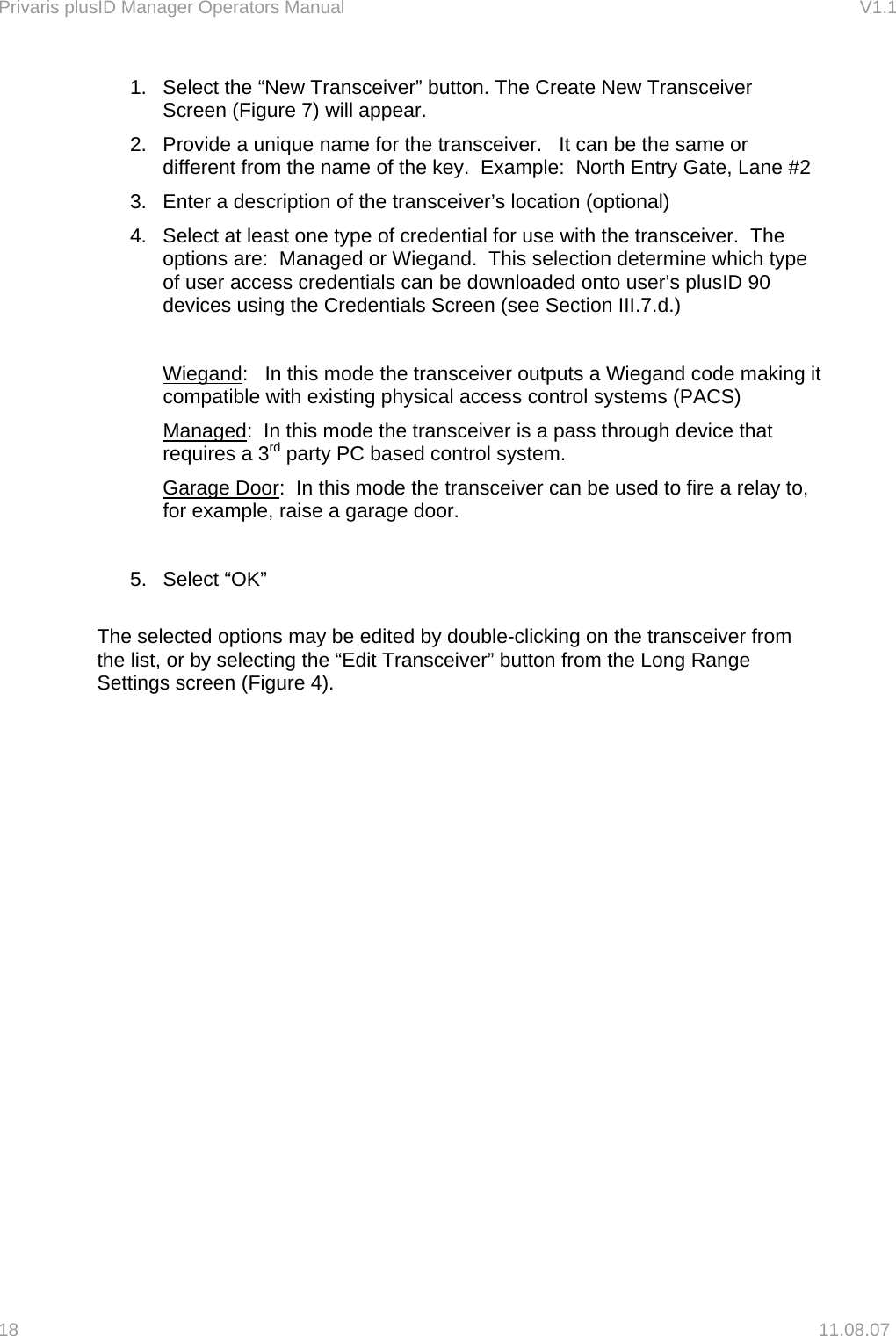 Privaris plusID Manager Operators Manual                                                                      V1.1 1.  Select the &ldquo;New Transceiver&rdquo; button. The Create New Transceiver Screen (Figure 7) will appear. 2.  Provide a unique name for the transceiver.   It can be the same or different from the name of the key.  Example:  North Entry Gate, Lane #2 3.  Enter a description of the transceiver&rsquo;s location (optional) 4.  Select at least one type of credential for use with the transceiver.  The options are:  Managed or Wiegand.  This selection determine which type of user access credentials can be downloaded onto user&rsquo;s plusID 90 devices using the Credentials Screen (see Section III.7.d.)  Wiegand:   In this mode the transceiver outputs a Wiegand code making it compatible with existing physical access control systems (PACS) Managed:  In this mode the transceiver is a pass through device that requires a 3rd party PC based control system. Garage Door:  In this mode the transceiver can be used to fire a relay to, for example, raise a garage door.  5. Select &ldquo;OK&rdquo;  The selected options may be edited by double-clicking on the transceiver from the list, or by selecting the &ldquo;Edit Transceiver&rdquo; button from the Long Range Settings screen (Figure 4).  18   11.08.07 