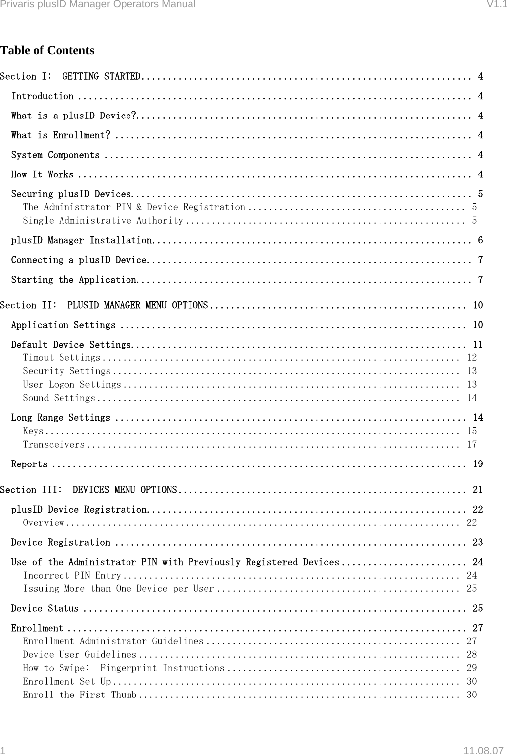 Privaris plusID Manager Operators Manual                                                                      V1.1 Table of Contents Section I:  GETTING STARTED............................................................... 4 Introduction ........................................................................... 4 What is a plusID Device?................................................................4 What is Enrollment? .................................................................... 4 System Components ...................................................................... 4 How It Works ........................................................................... 4 Securing plusID Devices................................................................. 5 The Administrator PIN &amp; Device Registration .......................................... 5 Single Administrative Authority ...................................................... 5 plusID Manager Installation............................................................. 6 Connecting a plusID Device.............................................................. 7 Starting the Application................................................................7 Section II:  PLUSID MANAGER MENU OPTIONS ................................................. 10 Application Settings .................................................................. 10 Default Device Settings................................................................11 Timout Settings ..................................................................... 12 Security Settings ................................................................... 13 User Logon Settings ................................................................. 13 Sound Settings ...................................................................... 14 Long Range Settings ................................................................... 14 Keys ................................................................................ 15 Transceivers ........................................................................ 17 Reports ............................................................................... 19 Section III:  DEVICES MENU OPTIONS ....................................................... 21 plusID Device Registration............................................................. 22 Overview ............................................................................ 22 Device Registration ................................................................... 23 Use of the Administrator PIN with Previously Registered Devices ........................ 24 Incorrect PIN Entry ................................................................. 24 Issuing More than One Device per User ............................................... 25 Device Status ......................................................................... 25 Enrollment ............................................................................ 27 Enrollment Administrator Guidelines ................................................. 27 Device User Guidelines .............................................................. 28 How to Swipe:  Fingerprint Instructions ............................................. 29 Enrollment Set-Up ................................................................... 30 Enroll the First Thumb .............................................................. 30 1   11.08.07 