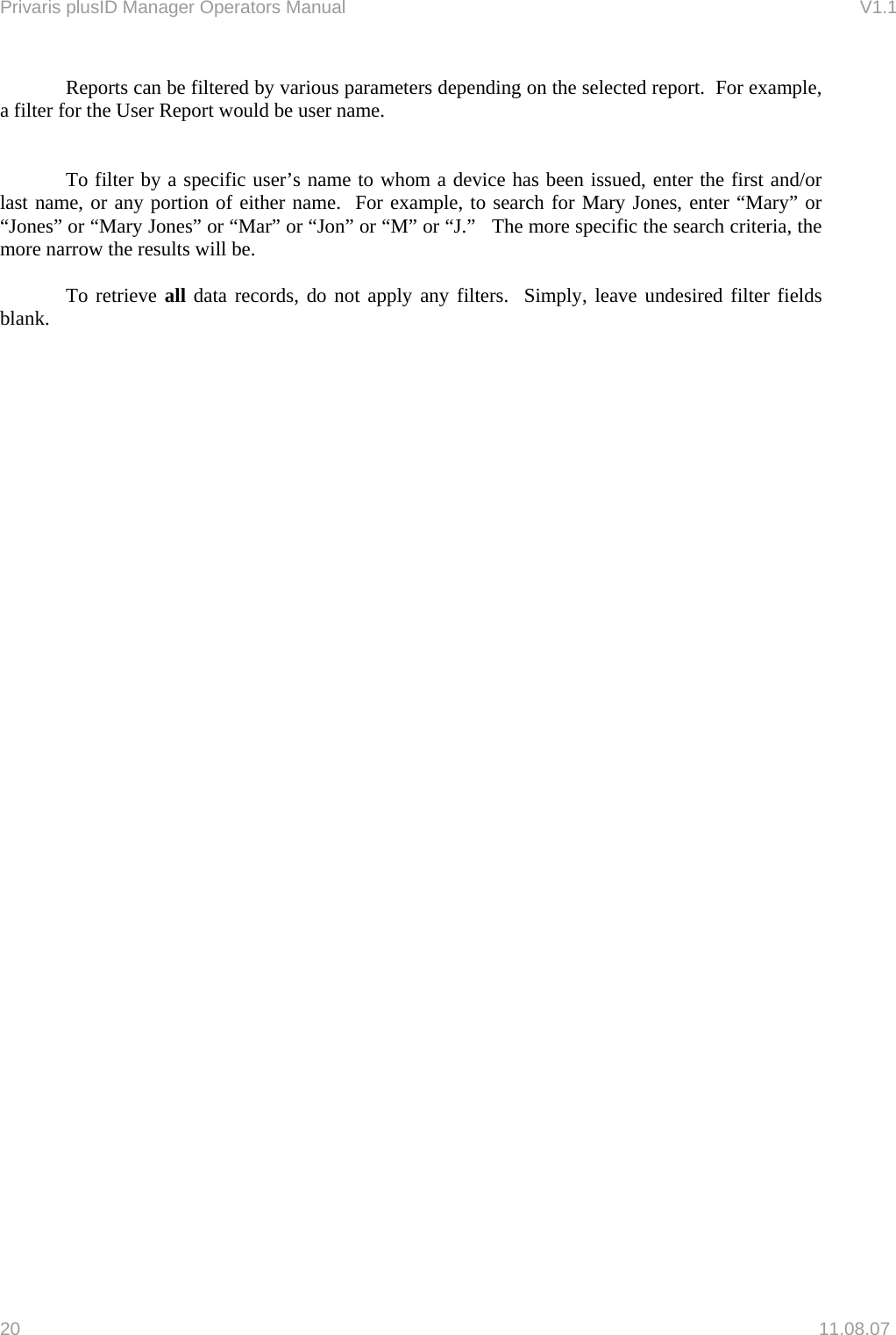 Privaris plusID Manager Operators Manual                                                                      V1.1   Reports can be filtered by various parameters depending on the selected report.  For example, a filter for the User Report would be user name.       To filter by a specific user&rsquo;s name to whom a device has been issued, enter the first and/or last name, or any portion of either name.  For example, to search for Mary Jones, enter &ldquo;Mary&rdquo; or &ldquo;Jones&rdquo; or &ldquo;Mary Jones&rdquo; or &ldquo;Mar&rdquo; or &ldquo;Jon&rdquo; or &ldquo;M&rdquo; or &ldquo;J.&rdquo;   The more specific the search criteria, the more narrow the results will be.   To retrieve all data records, do not apply any filters.  Simply, leave undesired filter fields blank.      20   11.08.07 