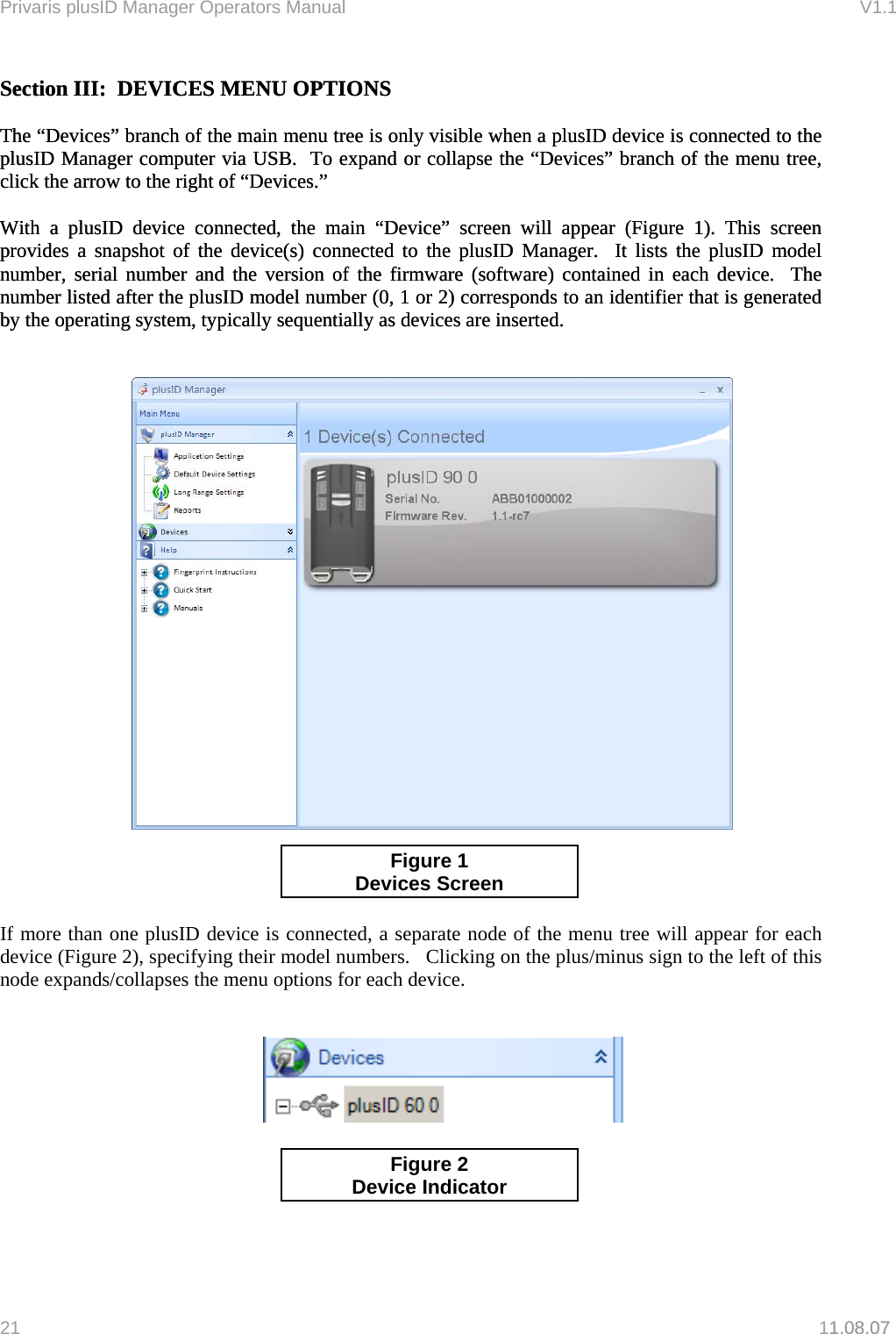 Privaris plusID Manager Operators Manual                                                                      V1.1 Section III:  DEVICES MENU OPTIONS Section III:  DEVICES MENU OPTIONS     The &ldquo;Devices&rdquo; branch of the main menu tree is only visible when a plusID device is connected to the plusID Manager computer via USB.  To expand or collapse the &ldquo;Devices&rdquo; branch of the menu tree, click the arrow to the right of &ldquo;Devices.&rdquo;      The &ldquo;Devices&rdquo; branch of the main menu tree is only visible when a plusID device is connected to the plusID Manager computer via USB.  To expand or collapse the &ldquo;Devices&rdquo; branch of the menu tree, click the arrow to the right of &ldquo;Devices.&rdquo;        With a plusID device connected, the main &ldquo;Device&rdquo; screen will appear (Figure 1). This screen provides a snapshot of the device(s) connected to the plusID Manager.  It lists the plusID model number, serial number and the version of the firmware (software) contained in each device.  The number listed after the plusID model number (0, 1 or 2) corresponds to an identifier that is generated by the operating system, typically sequentially as devices are inserted.   With a plusID device connected, the main &ldquo;Device&rdquo; screen will appear (Figure 1). This screen provides a snapshot of the device(s) connected to the plusID Manager.  It lists the plusID model number, serial number and the version of the firmware (software) contained in each device.  The number listed after the plusID model number (0, 1 or 2) corresponds to an identifier that is generated by the operating system, typically sequentially as devices are inserted.         1.08.07   Figure 1 Devices Screen      If more than one plusID device is connected, a separate node of the menu tree will appear for each device (Figure 2), specifying their model numbers.   Clicking on the plus/minus sign to the left of this node expands/collapses the menu options for each device.              Figure 2 Device Indicator  21   11.08.07 