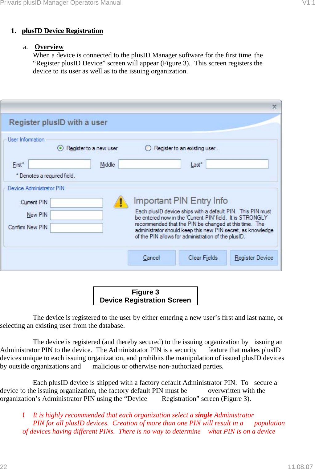Privaris plusID Manager Operators Manual                                                                      V1.1 1.  plusID Device Registration1.  plusID Device Registration1.08.07   a.  Overview   When a device is connected to the plusID Manager software for the first time  the   &ldquo;Register plusID Device&rdquo; screen will appear (Figure 3).  This screen registers the   device to its user as well as to the issuing organization.       Figure 3 Device Registration Screen      The device is registered to the user by either entering a new user&rsquo;s first and last name, or selecting an existing user from the database.    The device is registered (and thereby secured) to the issuing organization by   issuing an Administrator PIN to the device.  The Administrator PIN is a security   feature that makes plusID devices unique to each issuing organization, and  prohibits the manipulation of issued plusID devices by outside organizations and   malicious or otherwise non-authorized parties.    Each plusID device is shipped with a factory default Administrator PIN.  To   secure a device to the issuing organization, the factory default PIN must be   overwritten with the organization&rsquo;s Administrator PIN using the &ldquo;Device   Registration&rdquo; screen (Figure 3).   !  It is highly recommended that each organization select a single Administrator   PIN for all plusID devices.  Creation of more than one PIN will result in a   population of devices having different PINs.  There is no way to determine   what PIN is on a device 22   11.08.07 
