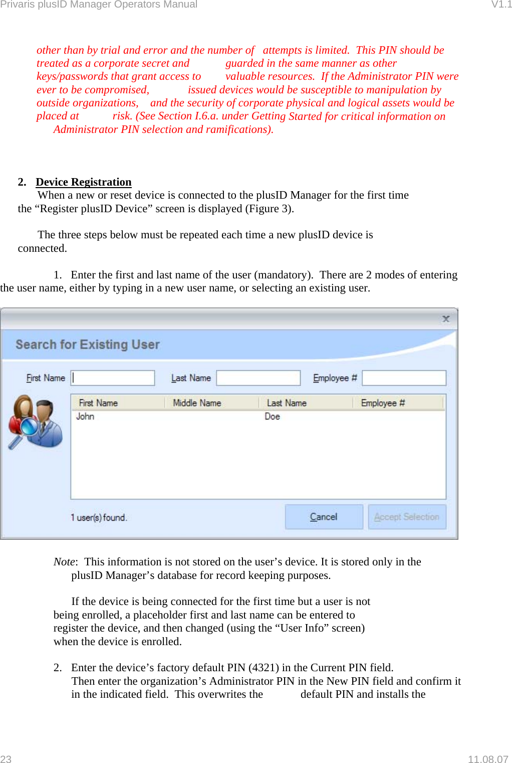 Privaris plusID Manager Operators Manual                                                                      V1.1 other than by trial and error and th ber of   attempts is limited.  This PIN streated as a corporate secret and   guarded in the same manner as other keys/passwords that grant s to   valuable resources.  If the Administrator PIN weever to be compromised,   issued devices would be susceptible to manipulation by outside organizations,   and the security of corporate physical and logical assets would beplaced at   risk. (See Section I.6.a. under Gettine num hould be  acces re  g Started for critical information on   Administrator PIN selection and ramifications).    2. Device Registration     When a new or reset device is connected to the plusID Manager for the first time   e &ldquo;Register lusID evice&rdquo; screen is displayed (Figure 3).  steps below must be repeated each time a new plusID device is    connected.   modes of entering e user name, either by typing in a new user name, or selecting an existing user.    th  p  D            The three    1.   Enter the first and last name of the user (mandatory).  There are 2 th   Note:  This information is not stored on the user&rsquo;s device. It is stored only in the    plusID Manager&rsquo;s database for record keeping purposes.   t   hanged (using the &ldquo;User Info&rdquo; screen)    when the device is enrolled.   2.  m it       If the device is being connected for the first time but a user is no       being enrolled, a placeholder first and last name can be entered to      register the device, and then c  Enter the device&rsquo;s factory default PIN (4321) in the Current PIN field.    Then enter the organization&rsquo;s Administrator PIN in the New PIN field and confirin the indicated field.  This overwrites the   default PIN and installs the 23   11.08.07 