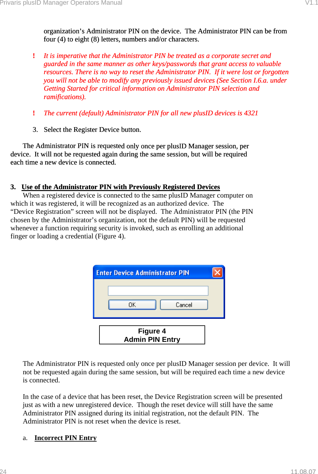 Privaris plusID Manager Operators Manual                                                                      V1.1 organization&rsquo;s Administrator PIN on the device.  The Administrator PIN can be from  ! forgotten ble to modify any previously issued devices (See Section I.6.a. under Getting Started for critical information on Administrator PIN selection and   PIN for all new plusID devices is 4321  d only once per plusID Manager session, per    device.  It will not be requested again during the same session, but will be required  each time a new device is connected. 1.08.07 organization&rsquo;s Administrator PIN on the device.  The Administrator PIN can be from  ! forgotten ble to modify any previously issued devices (See Section I.6.a. under Getting Started for critical information on Administrator PIN selection and   PIN for all new plusID devices is 4321  d only once per plusID Manager session, per    device.  It will not be requested again during the same session, but will be required  each time a new device is connected. four (4) to eight (8) letters, numbers and/or characters. It is imperative that the Administrator PIN be treated as a corporate secret and guarded in the same manner as other keys/passwords that grant access to valuable resources. There is no way to reset the Administrator PIN.  If it were lost or you will not be afour (4) to eight (8) letters, numbers and/or characters. It is imperative that the Administrator PIN be treated as a corporate secret and guarded in the same manner as other keys/passwords that grant access to valuable resources. There is no way to reset the Administrator PIN.  If it were lost or you will not be aramifications). ramifications). !  The current (default) Administrator!  The current (default) Administrator    3.  Select the Register Device button.      The Administrator PIN is requeste  3.  Select the Register Device button.      The Administrator PIN is requeste       3.  Use of the Administrator PIN with Previously Registered Devices 3.  Use of the Administrator PIN with Previously Registered Devices     When a registered device is connected to the same plusID Manager computer on    which it was registered, it will be recognized as an authorized device.  The     &ldquo;Device Registration&rdquo; screen will not be displayed.  The Administrator PIN (the PIN    chosen by the Administrator&rsquo;s organization,   not the default PIN) will be requested  whenever a function requiring security is invoked, such as enrolling an additional    finger or loading a credential (Figure 4).              r plusID Manager session per device.  It will ot be requested again during the same session, but will be required each time a new device sented  device will still have the same Adm nistrator PIN assigned during its initial registration, not the default PIN.  The set when the device is reset. a.   Figure 4  Admin PIN EntryThe Administrator PIN is requested only once penis connected.  In the case of a device that has been reset, the Device Registration screen will be prejust as with a new unregistered device.  Though the resetiAdministrator PIN is not re Incorrect PIN Entry 24   11.08.07 