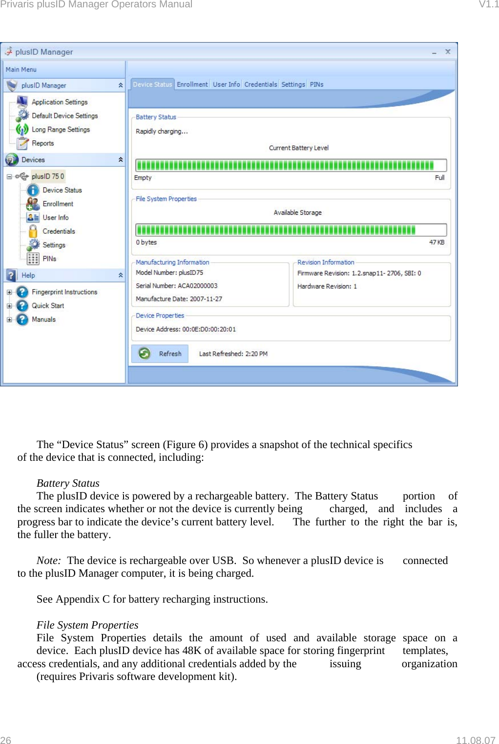 Privaris plusID Manager Operators Manual                                                                      V1.1           The &ldquo;Device Status&rdquo; screen (Figure 6) provides a snapshot of the technical specifics    of the device that is connected, including:   Battery Status  The plusID device is powered by a rechargeable battery.  The Battery Status   portion  of the screen indicates whether or not the device is currently being   charged, and includes a progress bar to indicate the device&rsquo;s current battery level.    The  further  to  the  right  the  bar  is, the fuller the battery.     Note:  The device is rechargeable over USB.  So whenever a plusID device is   connected to the plusID Manager computer, it is being charged.    See Appendix C for battery recharging instructions.   File System Properties   File System Properties details the amount of used and available storage space on a   device.  Each plusID device has 48K of available space for storing fingerprint   templates, access credentials, and any additional credentials added by the   issuing  organization   (requires Privaris software development kit).  26   11.08.07 