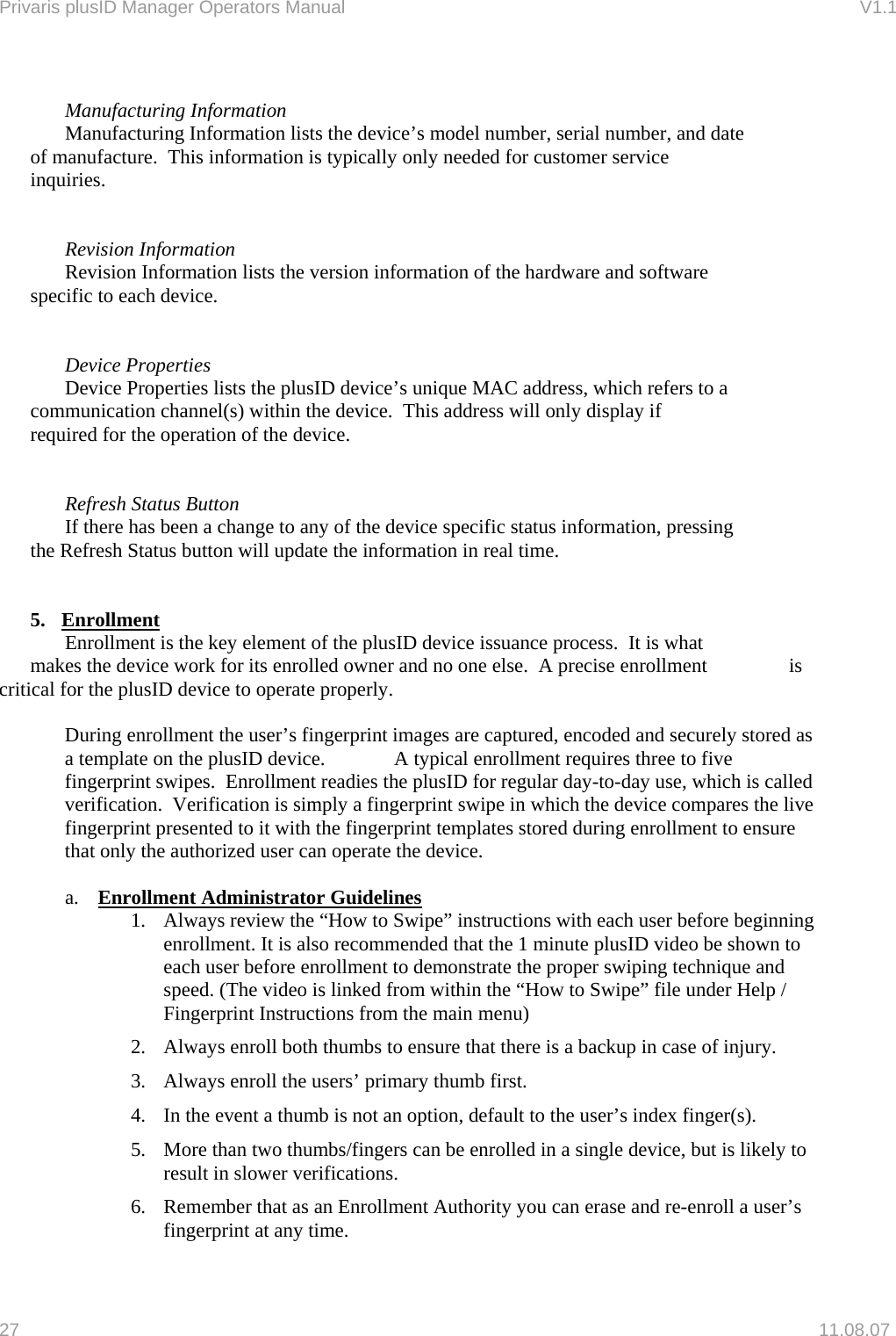Privaris plusID Manager Operators Manual                                                                      V1.1     Manufacturing Information     Manufacturing Information lists the device&rsquo;s model number, serial number, and date    of manufacture.  This information is typically only needed for customer service     inquiries.       Revision Information     Revision Information lists the version information of the hardware and software      specific to each device.       Device Properties     Device Properties lists the plusID device&rsquo;s unique MAC address, which refers to a    communication channel(s) within the device.  This address will only display if      required for the operation of the device.        Refresh Status Button     If there has been a change to any of the device specific status information, pressing    the Refresh Status button will update the information in real time.    5. Enrollment    Enrollment is the key element of the plusID device issuance process.  It is what      makes the device work for its enrolled owner and no one else.  A precise enrollment     is critical for the plusID device to operate properly.    During enrollment the user&rsquo;s fingerprint images are captured, encoded and securely stored as a template on the plusID device.    A typical enrollment requires three to five fingerprint swipes.  Enrollment readies the plusID for regular day-to-day use, which is called verification.  Verification is simply a fingerprint swipe in which the device compares the live fingerprint presented to it with the fingerprint templates stored during enrollment to ensure that only the authorized user can operate the device.    a.  Enrollment Administrator Guidelines 1.  Always review the &ldquo;How to Swipe&rdquo; instructions with each user before beginning enrollment. It is also recommended that the 1 minute plusID video be shown to each user before enrollment to demonstrate the proper swiping technique and speed. (The video is linked from within the &ldquo;How to Swipe&rdquo; file under Help / Fingerprint Instructions from the main menu) 2.  Always enroll both thumbs to ensure that there is a backup in case of injury.  3.  Always enroll the users&rsquo; primary thumb first. 4.  In the event a thumb is not an option, default to the user&rsquo;s index finger(s). 5.  More than two thumbs/fingers can be enrolled in a single device, but is likely to result in slower verifications. 6.  Remember that as an Enrollment Authority you can erase and re-enroll a user&rsquo;s fingerprint at any time. 27   11.08.07 