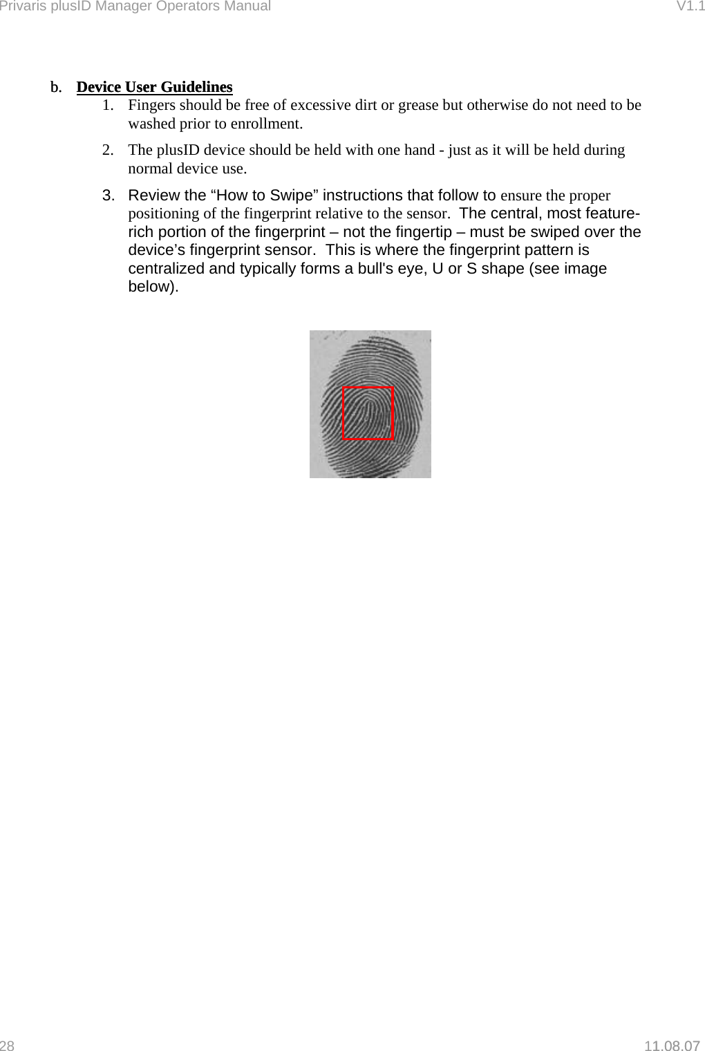 Privaris plusID Manager Operators Manual                                                                      V1.1   b.  Device User Guidelinesb.  Device User Guidelines1.08.07  1.  Fingers should be free of excessive dirt or grease but otherwise do not need to be washed prior to enrollment. 2.  The plusID device should be held with one hand - just as it will be held during normal device use. 3.  Review the &ldquo;How to Swipe&rdquo; instructions that follow to ensure the proper positioning of the fingerprint relative to the sensor.  The central, most feature-rich portion of the fingerprint &ndash; not the fingertip &ndash; must be swiped over the device&rsquo;s fingerprint sensor.  This is where the fingerprint pattern is centralized and typically forms a bull's eye, U or S shape (see image below).                  28   11.08.07 
