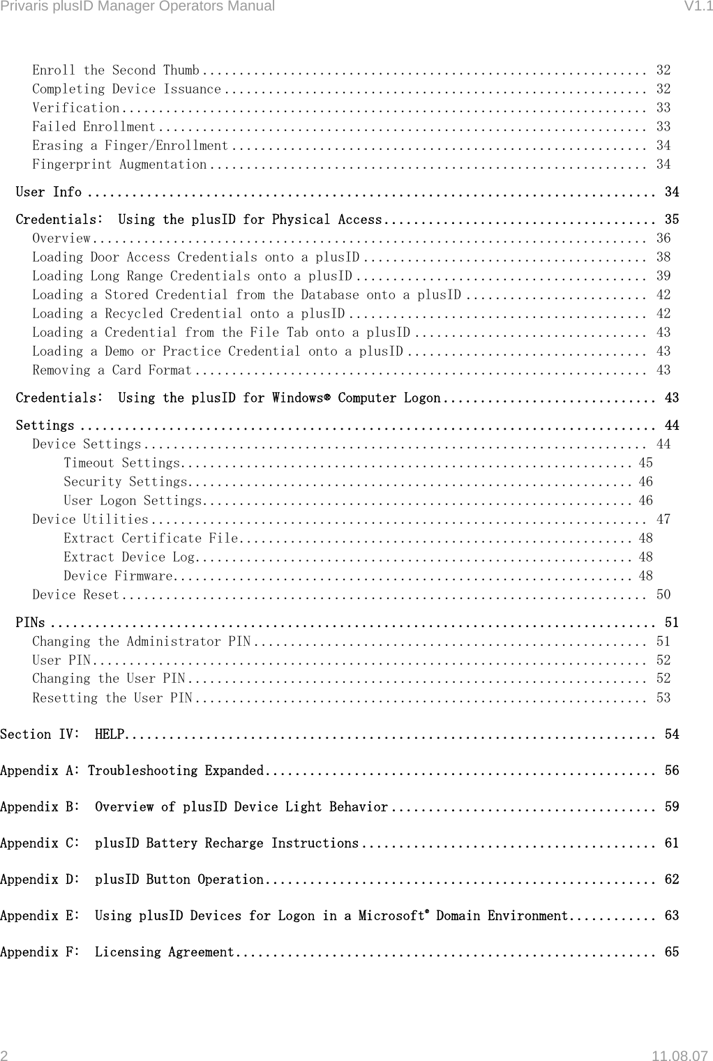 Privaris plusID Manager Operators Manual                                                                      V1.1 Enroll the Second Thumb ............................................................. 32 Completing Device Issuance .......................................................... 32 Verification ........................................................................ 33 Failed Enrollment ................................................................... 33 Erasing a Finger/Enrollment ......................................................... 34 Fingerprint Augmentation ............................................................ 34 User Info ............................................................................. 34 Credentials:  Using the plusID for Physical Access ..................................... 35 Overview ............................................................................ 36 Loading Door Access Credentials onto a plusID ....................................... 38 Loading Long Range Credentials onto a plusID ........................................ 39 Loading a Stored Credential from the Database onto a plusID ......................... 42 Loading a Recycled Credential onto a plusID ......................................... 42 Loading a Credential from the File Tab onto a plusID ................................ 43 Loading a Demo or Practice Credential onto a plusID ................................. 43 Removing a Card Format .............................................................. 43 Credentials:  Using the plusID for Windows&reg; Computer Logon ............................. 43 Settings .............................................................................. 44 Device Settings ..................................................................... 44 Timeout Settings.............................................................. 45 Security Settings............................................................. 46 User Logon Settings........................................................... 46 Device Utilities .................................................................... 47 Extract Certificate File ...................................................... 48 Extract Device Log............................................................ 48 Device Firmware............................................................... 48 Device Reset ........................................................................ 50 PINs .................................................................................. 51 Changing the Administrator PIN ...................................................... 51 User PIN ............................................................................ 52 Changing the User PIN ............................................................... 52 Resetting the User PIN .............................................................. 53 Section IV:  HELP........................................................................ 54 Appendix A: Troubleshooting Expanded ..................................................... 56 Appendix B:  Overview of plusID Device Light Behavior .................................... 59 Appendix C:  plusID Battery Recharge Instructions ........................................ 61 Appendix D:  plusID Button Operation ..................................................... 62 Appendix E:  Using plusID Devices for Logon in a Microsoft&reg; Domain Environment............ 63 Appendix F:  Licensing Agreement ......................................................... 65  2   11.08.07 
