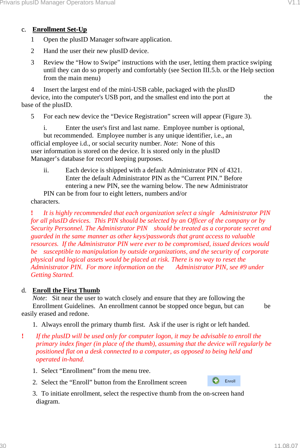 Privaris plusID Manager Operators Manual                                                                      V1.1 c.  Enrollment Set-Upc.  Enrollment Set-Up1.08.07     1  Open the plusID Manager software application.   2  Hand the user their new plusID device.    3  Review the &ldquo;How to Swipe&rdquo; instructions with the user, letting them practice swiping until they can do so properly and comfortably (see Section III.5.b. or the Help section from the main menu)     4  Insert the largest end of the mini-USB cable, packaged with the plusID      device, into the computer's USB port, and the smallest end into the port at     the base of the plusID.    5  For each new device the &ldquo;Device Registration&rdquo; screen will appear (Figure 3).       i.    Enter the user's first and last name.  Employee number is optional,      but recommended.  Employee number is any unique identifier, i.e., an      official employee i.d., or social security number. Note:  None of this      user information is stored on the device. It is stored only in the plusID      Manager&rsquo;s database for record keeping purposes.       ii.  Each device is shipped with a default Administrator PIN of 4321.        Enter the default Administrator PIN as the &ldquo;Current PIN.&rdquo; Before        entering a new PIN, see the warning below. The new Administrator      PIN can be from four to eight letters, numbers and/or          characters.    !  It is highly recommended that each organization select a single   Administrator PIN for all plusID devices.  This PIN should be selected by an Officer of the company or by Security Personnel. The Administrator PIN   should be treated as a corporate secret and guarded in the same  manner as other keys/passwords that grant access to valuable resources.  If the Administrator PIN were ever to be compromised, issued devices would be  susceptible to manipulation by outside organizations, and the security of  corporate physical and logical assets would be placed at risk. There is no way to reset the Administrator PIN.  For more information on the   Administrator PIN, see #9 under Getting Started.  d.  Enroll the First Thumb   Note:   Sit near the user to watch closely and ensure that they are following the   Enrollment Guidelines.  An enrollment cannot be stopped once begun, but can   be easily erased and redone. 1.  Always enroll the primary thumb first.  Ask if the user is right or left handed. !  If the plusID will be used only for computer logon, it may be advisable to enroll the primary index finger (in place of the thumb), assuming that the device will regularly be positioned flat on a desk connected to a computer, as opposed to being held and operated in-hand. 1.  Select &ldquo;Enrollment&rdquo; from the menu tree. 2.  Select the &ldquo;Enroll&rdquo; button from the Enrollment screen  3.  To initiate enrollment, select the respective thumb from the on-screen hand    diagram.   30   11.08.07 