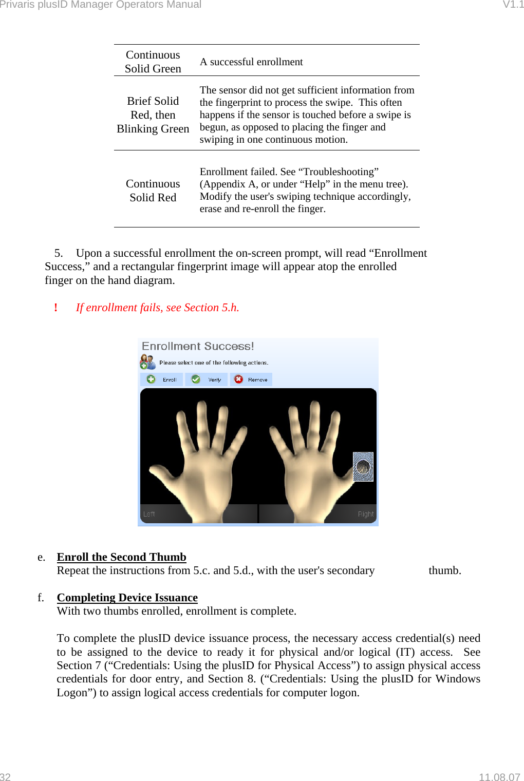 Privaris plusID Manager Operators Manual                                                                      V1.1 Continuous Solid Green  A successful enrollment Brief Solid Red, then Blinking GreenThe sensor did not get sufficient information from the fingerprint to process the swipe.  This often happens if the sensor is touched before a swipe is begun, as opposed to placing the finger and swiping in one continuous motion. Continuous Solid Red Enrollment failed. See &ldquo;Troubleshooting&rdquo; (Appendix A, or under &ldquo;Help&rdquo; in the menu tree).  Modify the user's swiping technique accordingly, erase and re-enroll the finger.  5.    Upon a successful enrollment the on-screen prompt, will read &ldquo;Enrollment    Success,&rdquo; and a rectangular fingerprint image will appear atop the enrolled    finger on the hand diagram.  ! If enrollment fails, see Section 5.h.    e.  Enroll the Second Thumb Repeat the instructions from 5.c. and 5.d., with the user's secondary        thumb.  f.  Completing Device Issuance With two thumbs enrolled, enrollment is complete.    To complete the plusID device issuance process, the necessary access credential(s) need to be assigned to the device to ready it for physical and/or logical (IT) access.  See Section 7 (&ldquo;Credentials: Using the plusID for Physical Access&rdquo;) to assign physical access credentials for door entry, and Section 8. (&ldquo;Credentials: Using the plusID for Windows Logon&rdquo;) to assign logical access credentials for computer logon.  32   11.08.07 