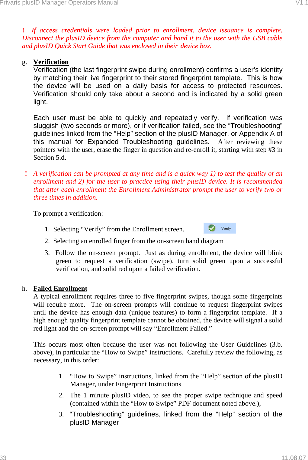 Privaris plusID Manager Operators Manual                                                                      V1.1 !  If access credentials were loaded prior to enrollment, device issuance is complete.  Disconnect the plusID device from the computer and hand it to the user with the USB cable and plusID Quick Start Guide that was enclosed in their device box.  !  If access credentials were loaded prior to enrollment, device issuance is complete.  Disconnect the plusID device from the computer and hand it to the user with the USB cable and plusID Quick Start Guide that was enclosed in their device box.    g.  Verificationg.  Verification1.08.07  Verification (the last fingerprint swipe during enrollment) confirms a user&rsquo;s identity by matching their live fingerprint to their stored fingerprint template.  This is how the device will be used on a daily basis for access to protected resources.  Verification should only take about a second and is indicated by a solid green light.  Each user must be able to quickly and repeatedly verify.  If verification was sluggish (two seconds or more), or if verification failed, see the &ldquo;Troubleshooting&rdquo; guidelines linked from the &ldquo;Help&rdquo; section of the plusID Manager, or Appendix A of this manual for Expanded Troubleshooting guidelines.  After reviewing these pointers with the user, erase the finger in question and re-enroll it, starting with step #3 in Section 5.d.  !  A verification can be prompted at any time and is a quick way 1) to test the quality of an enrollment and 2) for the user to practice using their plusID device. It is recommended that after each enrollment the Enrollment Administrator prompt the user to verify two or three times in addition.  To prompt a verification:  1.  Selecting &ldquo;Verify&rdquo; from the Enrollment screen.  2.  Selecting an enrolled finger from the on-screen hand diagram 3.  Follow the on-screen prompt.  Just as during enrollment, the device will blink green to request a verification (swipe), turn solid green upon a successful verification, and solid red upon a failed verification.  h.  Failed Enrollment A typical enrollment requires three to five fingerprint swipes, though some fingerprints will require more.  The on-screen prompts will continue to request fingerprint swipes until the device has enough data (unique features) to form a fingerprint template.  If a high enough quality fingerprint template cannot be obtained, the device will signal a solid red light and the on-screen prompt will say &ldquo;Enrollment Failed.&rdquo;   This occurs most often because the user was not following the User Guidelines (3.b. above), in particular the &ldquo;How to Swipe&rdquo; instructions.  Carefully review the following, as necessary, in this order:  1.  &ldquo;How to Swipe&rdquo; instructions, linked from the &ldquo;Help&rdquo; section of the plusID Manager, under Fingerprint Instructions 2.  The 1 minute plusID video, to see the proper swipe technique and speed (contained within the &ldquo;How to Swipe&rdquo; PDF document noted above.), 3.  &ldquo;Troubleshooting&rdquo; guidelines, linked from the &ldquo;Help&rdquo; section of the plusID Manager 33   11.08.07 