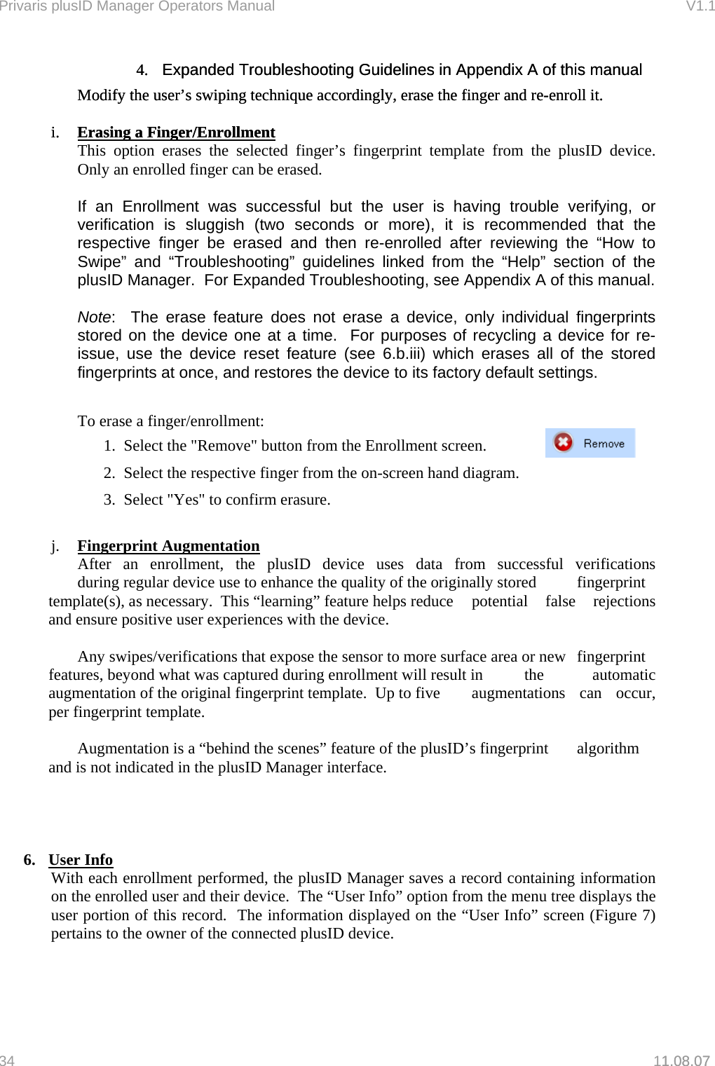 Privaris plusID Manager Operators Manual                                                                      V1.1 4.  Expanded Troubleshooting Guidelines in Appendix A of this manual  4.  Expanded Troubleshooting Guidelines in Appendix A of this manual  Modify the user&rsquo;s swiping technique accordingly, erase the finger and re-enroll it. Modify the user&rsquo;s swiping technique accordingly, erase the finger and re-enroll it.     i.  Erasing a Finger/Enrollmenti.  Erasing a Finger/Enrollment1.08.07  This option erases the selected finger&rsquo;s fingerprint template from the plusID device.  Only an enrolled finger can be erased.    If an Enrollment was successful but the user is having trouble verifying, or verification is sluggish (two seconds or more), it is recommended that the respective finger be erased and then re-enrolled after reviewing the &ldquo;How to Swipe&rdquo; and &ldquo;Troubleshooting&rdquo; guidelines linked from the &ldquo;Help&rdquo; section of the plusID Manager.  For Expanded Troubleshooting, see Appendix A of this manual.  Note:  The erase feature does not erase a device, only individual fingerprints stored on the device one at a time.  For purposes of recycling a device for re-issue, use the device reset feature (see 6.b.iii) which erases all of the stored fingerprints at once, and restores the device to its factory default settings.        To erase a finger/enrollment:     1.  Select the "Remove" button from the Enrollment screen.      2.  Select the respective finger from the on-screen hand diagram.     3.  Select "Yes" to confirm erasure.  j.  Fingerprint Augmentation  After an enrollment, the plusID device uses data from successful verifications   during regular device use to enhance the quality of the originally stored   fingerprint template(s), as necessary.  This &ldquo;learning&rdquo; feature helps reduce   potential  false  rejections and ensure positive user experiences with the device.    Any swipes/verifications that expose the sensor to more surface area or new   fingerprint features, beyond what was captured during enrollment will result in   the  automatic augmentation of the original fingerprint template.  Up to five   augmentations  can  occur, per fingerprint template.      Augmentation is a &ldquo;behind the scenes&rdquo; feature of the plusID&rsquo;s fingerprint   algorithm and is not indicated in the plusID Manager interface.     6. User Info  With each enrollment performed, the plusID Manager saves a record containing information on the enrolled user and their device.  The &ldquo;User Info&rdquo; option from the menu tree displays the user portion of this record.  The information displayed on the &ldquo;User Info&rdquo; screen (Figure 7) pertains to the owner of the connected plusID device.  34   11.08.07 