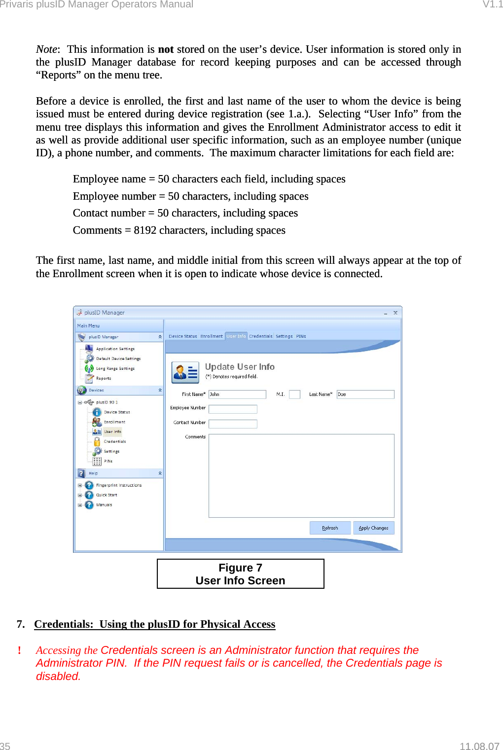 Privaris plusID Manager Operators Manual                                                                      V1.1 Note:  This information is not stored on the user&rsquo;s device. User information is stored only in the plusID Manager database for record keeping purposes and can be accessed through &ldquo;Reports&rdquo; on the menu tree. Note:  This information is not stored on the user&rsquo;s device. User information is stored only in the plusID Manager database for record keeping purposes and can be accessed through &ldquo;Reports&rdquo; on the menu tree.   Before a device is enrolled, the first and last name of the user to whom the device is being issued must be entered during device registration (see 1.a.).  Selecting &ldquo;User Info&rdquo; from the menu tree displays this information and gives the Enrollment Administrator access to edit it as well as provide additional user specific information, such as an employee number (unique ID), a phone number, and comments.  The maximum character limitations for each field are: Before a device is enrolled, the first and last name of the user to whom the device is being issued must be entered during device registration (see 1.a.).  Selecting &ldquo;User Info&rdquo; from the menu tree displays this information and gives the Enrollment Administrator access to edit it as well as provide additional user specific information, such as an employee number (unique ID), a phone number, and comments.  The maximum character limitations for each field are:    Employee name = 50 characters each field, including spaces Employee name = 50 characters each field, including spaces Employee number = 50 characters, including spaces Employee number = 50 characters, including spaces Contact number = 50 characters, including spaces Contact number = 50 characters, including spaces Comments = 8192 characters, including spaces Comments = 8192 characters, including spaces    The first name, last name, and middle initial from this screen will always appear at the top of the Enrollment screen when it is open to indicate whose device is connected. The first name, last name, and middle initial from this screen will always appear at the top of the Enrollment screen when it is open to indicate whose device is connected.           1.08.07    Figure 7   User Info Screen   7.  Credentials:  Using the plusID for Physical Access  ! Accessing the Credentials screen is an Administrator function that requires the Administrator PIN.  If the PIN request fails or is cancelled, the Credentials page is disabled.    35   11.08.07 