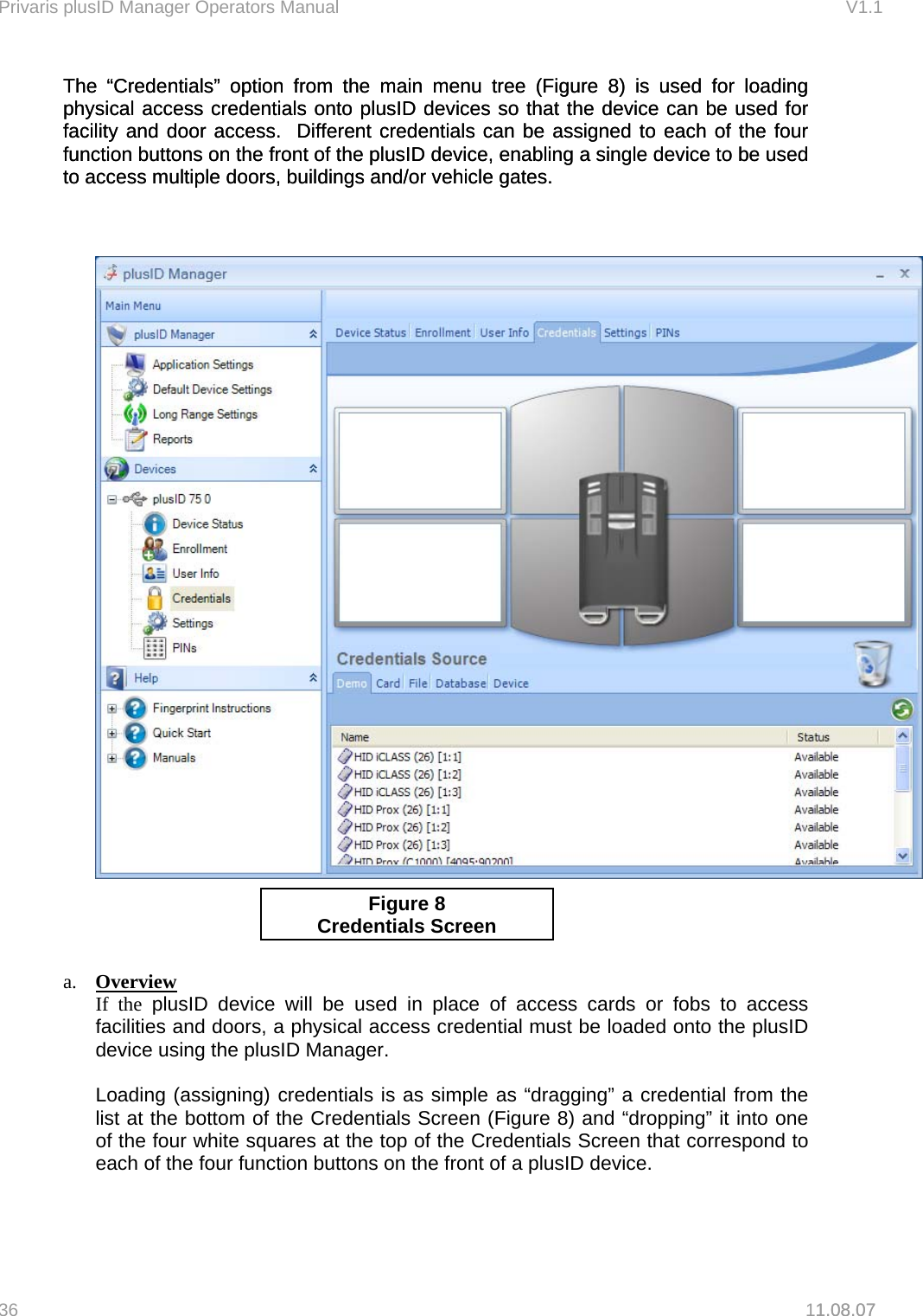Privaris plusID Manager Operators Manual                                                                      V1.1 The &ldquo;Credentials&rdquo; option from the main menu tree (Figure 8) is used for loading physical access credentials onto plusID devices so that the device can be used for facility and door access.  Different credentials can be assigned to each of the four function buttons on the front of the plusID device, enabling a single device to be used to access multiple doors, buildings and/or vehicle gates. The &ldquo;Credentials&rdquo; option from the main menu tree (Figure 8) is used for loading physical access credentials onto plusID devices so that the device can be used for facility and door access.  Different credentials can be assigned to each of the four function buttons on the front of the plusID device, enabling a single device to be used to access multiple doors, buildings and/or vehicle gates.         1.08.07   Figure 8 Credentials Screen   a.  Overview If the plusID device will be used in place of access cards or fobs to access facilities and doors, a physical access credential must be loaded onto the plusID device using the plusID Manager.    Loading (assigning) credentials is as simple as &ldquo;dragging&rdquo; a credential from the list at the bottom of the Credentials Screen (Figure 8) and &ldquo;dropping&rdquo; it into one of the four white squares at the top of the Credentials Screen that correspond to each of the four function buttons on the front of a plusID device.  36   11.08.07 