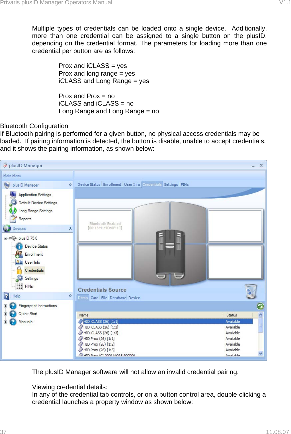 Privaris plusID Manager Operators Manual                                                                      V1.1 Multiple types of credentials can be loaded onto a single device.  Additionally, more than one credential can be assigned to a single button on the plusID, depending on the credential format. The parameters for loading more than one credential per button are as follows:  Prox and iCLASS = yes Prox and long range = yes iCLASS and Long Range = yes  Prox and Prox = no iCLASS and iCLASS = no Long Range and Long Range = no  Bluetooth Configuration If Bluetooth pairing is performed for a given button, no physical access credentials may be loaded.  If pairing information is detected, the button is disable, unable to accept credentials, and it shows the pairing information, as shown below:    The plusID Manager software will not allow an invalid credential pairing.  Viewing credential details: In any of the credential tab controls, or on a button control area, double-clicking a credential launches a property window as shown below: 37   11.08.07 