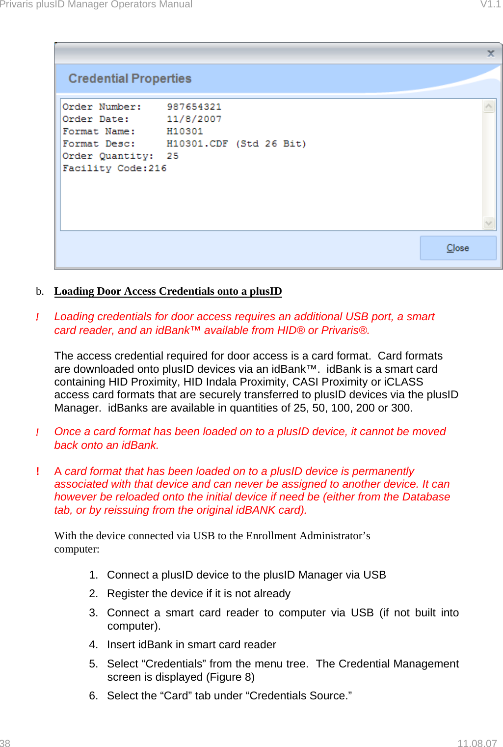 Privaris plusID Manager Operators Manual                                                                      V1.1   b.  Loading Door Access Credentials onto a plusID  !     Loading credentials for door access requires an additional USB port, a smart card reader, and an idBank&trade; available from HID&reg; or Privaris&reg;.    The access credential required for door access is a card format.  Card formats are downloaded onto plusID devices via an idBank&trade;.  idBank is a smart card containing HID Proximity, HID Indala Proximity, CASI Proximity or iCLASS access card formats that are securely transferred to plusID devices via the plusID Manager.  idBanks are available in quantities of 25, 50, 100, 200 or 300.    !     Once a card format has been loaded on to a plusID device, it cannot be moved back onto an idBank.  ! A card format that has been loaded on to a plusID device is permanently associated with that device and can never be assigned to another device. It can however be reloaded onto the initial device if need be (either from the Database tab, or by reissuing from the original idBANK card).    With the device connected via USB to the Enrollment Administrator&rsquo;s     computer:  1.  Connect a plusID device to the plusID Manager via USB 2.  Register the device if it is not already 3.  Connect a smart card reader to computer via USB (if not built into computer). 4.  Insert idBank in smart card reader 5.  Select &ldquo;Credentials&rdquo; from the menu tree.  The Credential Management screen is displayed (Figure 8)  6.  Select the &ldquo;Card&rdquo; tab under &ldquo;Credentials Source.&rdquo;   38   11.08.07 