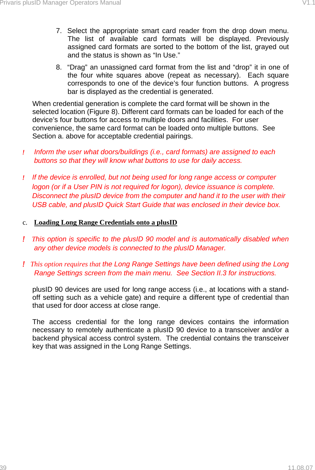 Privaris plusID Manager Operators Manual                                                                      V1.1 7.  Select the appropriate smart card reader from the drop down menu.  The list of available card formats will be displayed. Previously assigned card formats are sorted to the bottom of the list, grayed out and the status is shown as &ldquo;In Use.&rdquo; 8.  &ldquo;Drag&rdquo; an unassigned card format from the list and &ldquo;drop&rdquo; it in one of the four white squares above (repeat as necessary).  Each square corresponds to one of the device&rsquo;s four function buttons.  A progress bar is displayed as the credential is generated.     When credential generation is complete the card format will be shown in the selected location (Figure 8). Different card formats can be loaded for each of the device&rsquo;s four buttons for access to multiple doors and facilities.  For user convenience, the same card format can be loaded onto multiple buttons.  See Section a. above for acceptable credential pairings.   !     Inform the user what doors/buildings (i.e., card formats) are assigned to each buttons so that they will know what buttons to use for daily access.    ! If the device is enrolled, but not being used for long range access or computer logon (or if a User PIN is not required for logon), device issuance is complete.  Disconnect the plusID device from the computer and hand it to the user with their USB cable, and plusID Quick Start Guide that was enclosed in their device box.  c.  Loading Long Range Credentials onto a plusID  !   This option is specific to the plusID 90 model and is automatically disabled when any other device models is connected to the plusID Manager.  !   This option requires that the Long Range Settings have been defined using the Long Range Settings screen from the main menu.  See Section II.3 for instructions.   plusID 90 devices are used for long range access (i.e., at locations with a stand-off setting such as a vehicle gate) and require a different type of credential than that used for door access at close range.    The access credential for the long range devices contains the information necessary to remotely authenticate a plusID 90 device to a transceiver and/or a backend physical access control system.  The credential contains the transceiver key that was assigned in the Long Range Settings.  39   11.08.07 