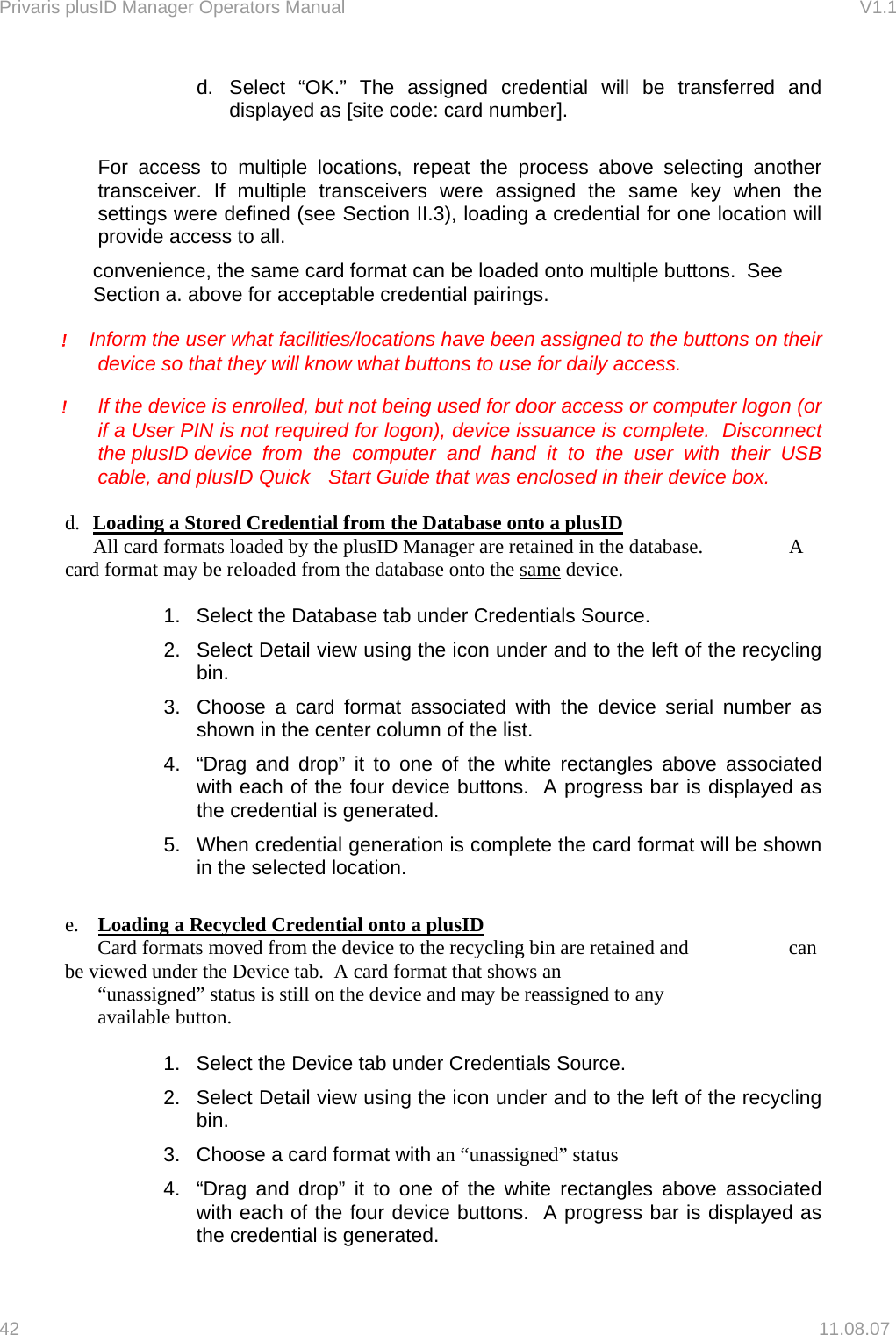 Privaris plusID Manager Operators Manual                                                                      V1.1 d. Select &ldquo;OK.&rdquo; The assigned credential will be transferred and displayed as [site code: card number].   For access to multiple locations, repeat the process above selecting another transceiver. If multiple transceivers were assigned the same key when the settings were defined (see Section II.3), loading a credential for one location will provide access to all. convenience, the same card format can be loaded onto multiple buttons.  See Section a. above for acceptable credential pairings.   !    Inform the user what facilities/locations have been assigned to the buttons on their device so that they will know what buttons to use for daily access.  !  If the device is enrolled, but not being used for door access or computer logon (or if a User PIN is not required for logon), device issuance is complete.  Disconnect the plusID device  from the computer and hand it to the user with their USB cable, and plusID Quick   Start Guide that was enclosed in their device box.  d.  Loading a Stored Credential from the Database onto a plusID   All card formats loaded by the plusID Manager are retained in the database.      A card format may be reloaded from the database onto the same device.  1.  Select the Database tab under Credentials Source. 2.  Select Detail view using the icon under and to the left of the recycling bin. 3.  Choose a card format associated with the device serial number as shown in the center column of the list. 4.  &ldquo;Drag and drop&rdquo; it to one of the white rectangles above associated with each of the four device buttons.  A progress bar is displayed as the credential is generated.   5.  When credential generation is complete the card format will be shown in the selected location.  e.  Loading a Recycled Credential onto a plusID   Card formats moved from the device to the recycling bin are retained and     can be viewed under the Device tab.  A card format that shows an      &ldquo;unassigned&rdquo; status is still on the device and may be reassigned to any   available button.  1.  Select the Device tab under Credentials Source.  2.  Select Detail view using the icon under and to the left of the recycling bin. 3.  Choose a card format with an &ldquo;unassigned&rdquo; status 4.  &ldquo;Drag and drop&rdquo; it to one of the white rectangles above associated with each of the four device buttons.  A progress bar is displayed as the credential is generated.   42   11.08.07 