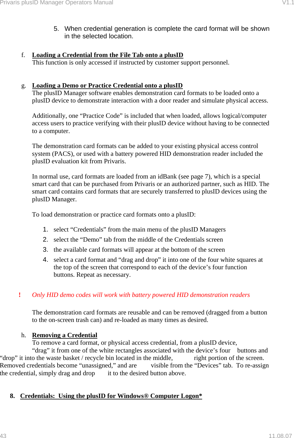 Privaris plusID Manager Operators Manual                                                                      V1.1 5.  When credential generation is complete the card format will be shown in the selected location.  f.  Loading a Credential from the File Tab onto a plusID This function is only accessed if instructed by customer support personnel.   g.  Loading a Demo or Practice Credential onto a plusID   The plusID Manager software enables demonstration card formats to be loaded onto a plusID device to demonstrate interaction with a door reader and simulate physical access.  Additionally, one &ldquo;Practice Code&rdquo; is included that when loaded, allows logical/computer access users to practice verifying with their plusID device without having to be connected to a computer.  The demonstration card formats can be added to your existing physical access control system (PACS), or used with a battery powered HID demonstration reader included the plusID evaluation kit from Privaris.  In normal use, card formats are loaded from an idBank (see page 7), which is a special smart card that can be purchased from Privaris or an authorized partner, such as HID. The smart card contains card formats that are securely transferred to plusID devices using the plusID Manager.  To load demonstration or practice card formats onto a plusID:   1.  select &ldquo;Credentials&rdquo; from the main menu of the plusID Managers 2.  select the &ldquo;Demo&rdquo; tab from the middle of the Credentials screen 3.  the available card formats will appear at the bottom of the screen  4.  select a card format and &ldquo;drag and drop&rdquo; it into one of the four white squares at the top of the screen that correspond to each of the device&rsquo;s four function buttons. Repeat as necessary.  !   Only HID demo codes will work with battery powered HID demonstration readers  The demonstration card formats are reusable and can be removed (dragged from a button to the on-screen trash can) and re-loaded as many times as desired.  h.  Removing a Credential    To remove a card format, or physical access credential, from a plusID device,   &ldquo;drag&rdquo; it from one of the white rectangles associated with the device&rsquo;s four   buttons and &ldquo;drop&rdquo; it into the waste basket / recycle bin located in the middle,   right portion of the screen.  Removed credentials become &ldquo;unassigned,&rdquo; and are   visible from the &ldquo;Devices&rdquo; tab.  To re-assign the credential, simply drag and drop   it to the desired button above.     8.  Credentials:  Using the plusID for Windows&reg; Computer Logon* 43   11.08.07 