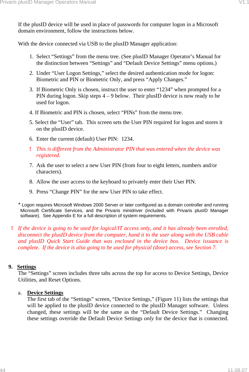 Privaris plusID Manager Operators Manual                                                                      V1.1 If the plusID device will be used in place of passwords for computer logon in a Microsoft domain environment, follow the instructions below.  With the device connected via USB to the plusID Manager application:  1.  Select &ldquo;Settings&rdquo; from the menu tree. (See plusID Manager Operator&rsquo;s Manual for the distinction between &ldquo;Settings&rdquo; and &ldquo;Default Device Settings&rdquo; menu options.) 2.  Under &ldquo;User Logon Settings,&rdquo; select the desired authentication mode for logon:  Biometric and PIN or Biometric Only, and press &ldquo;Apply Changes.&rdquo; 3.  If Biometric Only is chosen, instruct the user to enter &ldquo;1234&rdquo; when prompted for a PIN during logon. Skip steps 4 &ndash; 9 below.  Their plusID device is now ready to be used for logon. 4. If Biometric and PIN is chosen, select &ldquo;PINs&rdquo; from the menu tree. 5. Select the &ldquo;User&rdquo; tab.  This screen sets the User PIN required for logon and stores it on the plusID device. 6.  Enter the current (default) User PIN:  1234.  !   This is different from the Administrator PIN that was entered when the device was registered. 7.  Ask the user to select a new User PIN (from four to eight letters, numbers and/or characters). 8.  Allow the user access to the keyboard to privately enter their User PIN. 9.  Press &ldquo;Change PIN&rdquo; for the new User PIN to take effect.  * Logon requires Microsoft Windows 2000 Server or later configured as a domain controller and running Microsoft Certificate Services, and the Privaris minidriver (included with Privaris plusID Manager software).  See Appendix E for a full description of system requirements.  !  If the device is going to be used for logical/IT access only, and it has already been enrolled, disconnect the plusID device from the computer, hand it to the user along with the USB cable and plusID Quick Start Guide that was enclosed in the device box.  Device issuance is complete.  If the device is also going to be used for physical (door) access, see Section 7.   9. Settings The &ldquo;Settings&rdquo; screen includes three tabs across the top for access to Device Settings, Device Utilities, and Reset Options.   a.  Device Settings  The first tab of the &ldquo;Settings&rdquo; screen, &ldquo;Device Settings,&rdquo; (Figure 11) lists the settings that will be applied to the plusID device connected to the plusID Manager software.  Unless changed, these settings will be the same as the &ldquo;Default Device Settings.&rdquo;  Changing these settings override the Default Device Settings only for the device that is connected.      44   11.08.07 