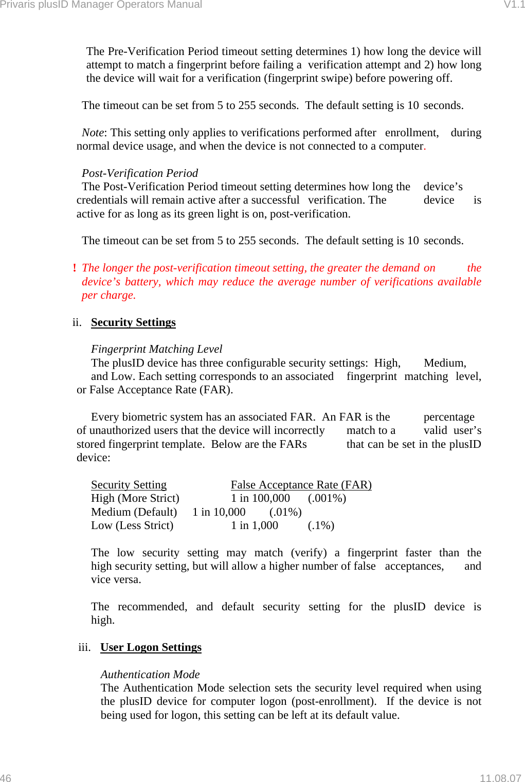 Privaris plusID Manager Operators Manual                                                                      V1.1 The Pre-Verification Period timeout setting determines 1) how long the device will attempt to match a fingerprint before failing a  verification attempt and 2) how long the device will wait for a verification (fingerprint swipe) before powering off.      The timeout can be set from 5 to 255 seconds.  The default setting is 10  seconds.   Note: This setting only applies to verifications performed after   enrollment,  during normal device usage, and when the device is not  connected to a computer.     Post-Verification Period   The Post-Verification Period timeout setting determines how long the   device&rsquo;s credentials will remain active after a successful   verification. The   device  is active for as long as its green light is on, post-verification.      The timeout can be set from 5 to 255 seconds.  The default setting is 10  seconds.  !  The longer the post-verification timeout setting, the greater the demand  on  the device&rsquo;s battery, which may reduce the average number of verifications available per charge.  ii.  Security Settings    Fingerprint Matching Level   The plusID device has three configurable security settings:  High,   Medium,   and Low. Each setting corresponds to an associated   fingerprint  matching  level, or False Acceptance Rate (FAR).    Every biometric system has an associated FAR.  An FAR is the   percentage of unauthorized users that the device will incorrectly   match to a   valid  user&rsquo;s stored fingerprint template.  Below are the FARs   that can be set in the plusID device:     Security Setting               False Acceptance Rate (FAR)   High (More Strict)          1 in 100,000    (.001%)   Medium (Default)     1 in 10,000    (.01%)   Low (Less Strict)           1 in 1,000    (.1%)    The low security setting may match (verify) a fingerprint faster than the   high security setting, but will allow a higher number of false   acceptances,  and  vice versa.    The recommended, and default security setting for the plusID device is  high.   iii.  User Logon Settings  Authentication Mode The Authentication Mode selection sets the security level required when using the plusID device for computer logon (post-enrollment).  If the device is not being used for logon, this setting can be left at its default value.  46   11.08.07 