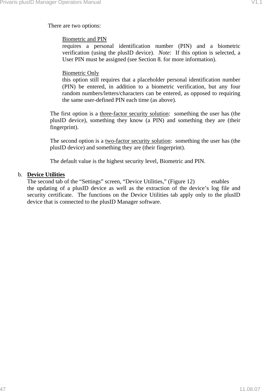 Privaris plusID Manager Operators Manual                                                                      V1.1 There are two options:  Biometric and PIN requires a personal identification number (PIN) and a biometric verification (using the plusID device).  Note:  If this option is selected, a User PIN must be assigned (see Section 8. for more information).  Biometric Only this option still requires that a placeholder personal identification number (PIN) be entered, in addition to a biometric verification, but any four random numbers/letters/characters can be entered, as opposed to requiring the same user-defined PIN each time (as above).   The first option is a three-factor security solution:  something the user has (the plusID device), something they know (a PIN) and something they are (their fingerprint).  The second option is a two-factor security solution:  something the user has (the plusID device) and something they are (their fingerprint).  The default value is the highest security level, Biometric and PIN.  b.  Device Utilities    The second tab of the &ldquo;Settings&rdquo; screen, &ldquo;Device Utilities,&rdquo; (Figure 12)  enables    the updating of a plusID device as well as the extraction of the device&rsquo;s log file and security certificate.  The functions on the Device Utilities tab apply only to the plusID device that is connected to the plusID Manager software.    47   11.08.07 