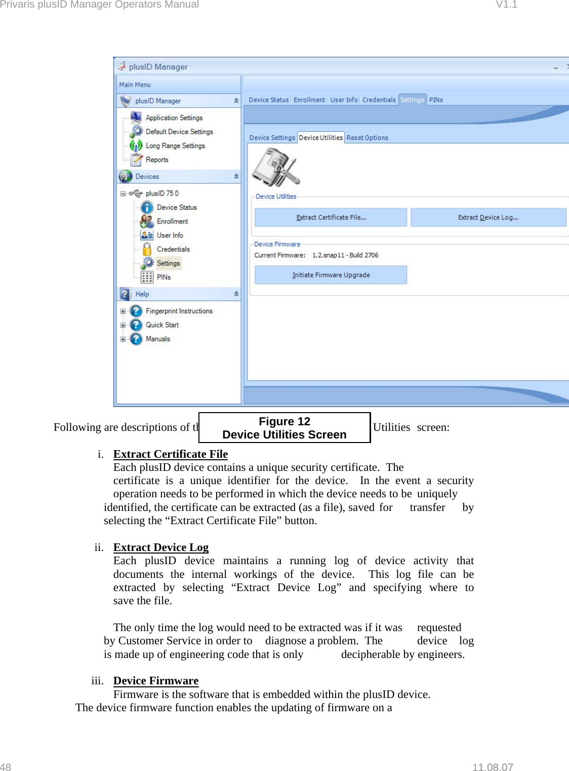 Privaris plusID Manager Operators Manual                                                                      V1.1   1.08.07     Following are descriptions of the individual functions on the Device Utilities  screen: Figure 12 Device Utilities Screen i.  Extract Certificate File   Each plusID device contains a unique security certificate.  The    certificate is a unique identifier for the device.  In the event a security   operation needs to be performed in which the device needs to be  uniquely identified, the certificate can be extracted (as a file), saved  for  transfer  by selecting the &ldquo;Extract Certificate File&rdquo; button.    ii.  Extract Device Log  Each plusID device maintains a running log of device activity that   documents the internal workings of the device.  This log file can be   extracted by selecting &ldquo;Extract Device Log&rdquo; and specifying where to   save the file.      The only time the log would need to be extracted was if it was   requested by Customer Service in order to   diagnose a problem.  The   device  log is made up of engineering code that is only   decipherable by engineers.  iii.  Device Firmware     Firmware is the software that is embedded within the plusID device.     The device firmware function enables the updating of firmware on a  48   11.08.07 