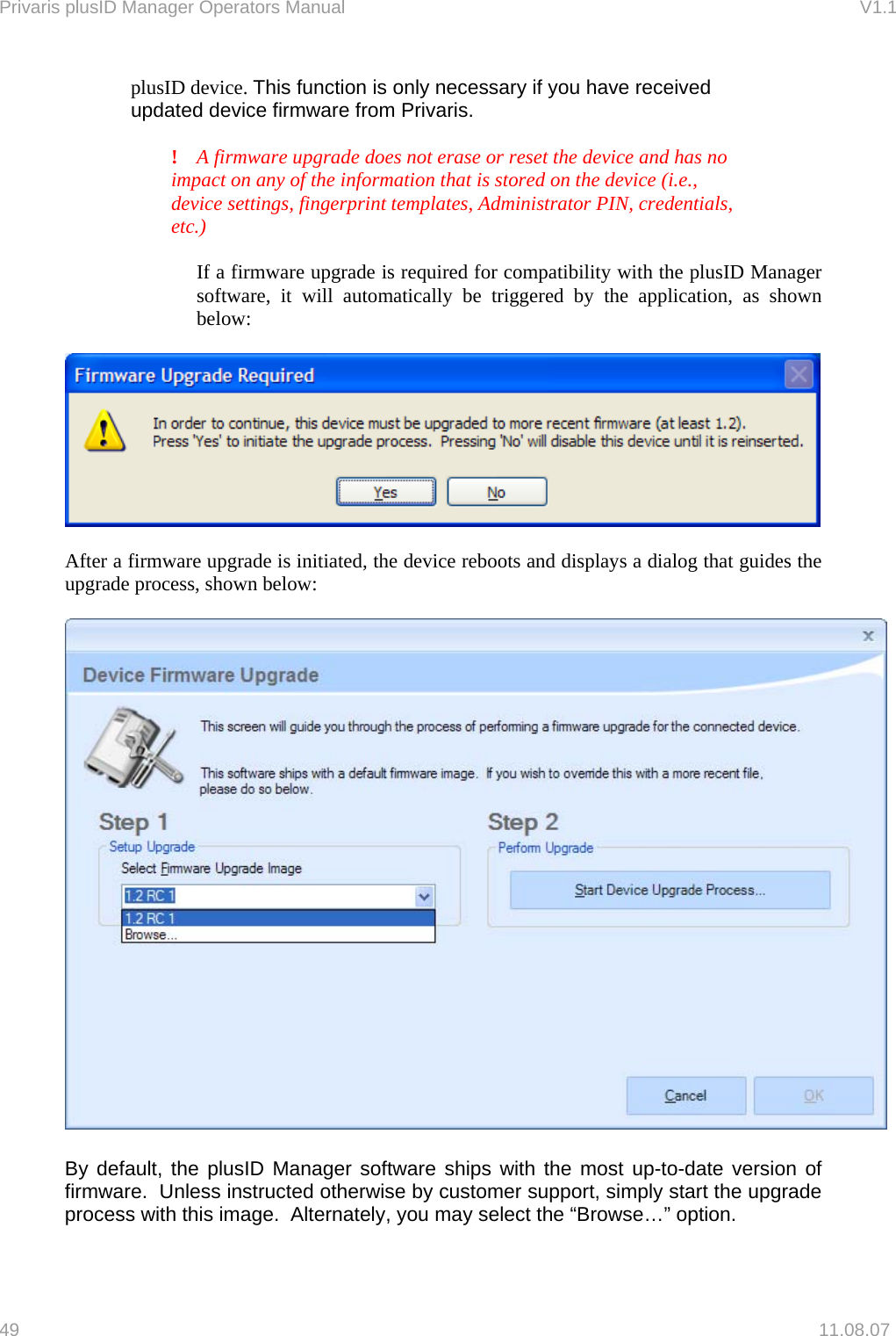Privaris plusID Manager Operators Manual                                                                      V1.1  plusID device. This function is only necessary if you have received    updated device firmware from Privaris.     !  A firmware upgrade does not erase or reset the device and has no    impact on any of the information that is stored on the device (i.e.,      device settings, fingerprint templates, Administrator PIN, credentials,   etc.)   If a firmware upgrade is required for compatibility with the plusID Manager software, it will automatically be triggered by the application, as shown below:    After a firmware upgrade is initiated, the device reboots and displays a dialog that guides the upgrade process, shown below:    By default, the plusID Manager software ships with the most up-to-date version of firmware.  Unless instructed otherwise by customer support, simply start the upgrade process with this image.  Alternately, you may select the &ldquo;Browse&hellip;&rdquo; option.  49   11.08.07 