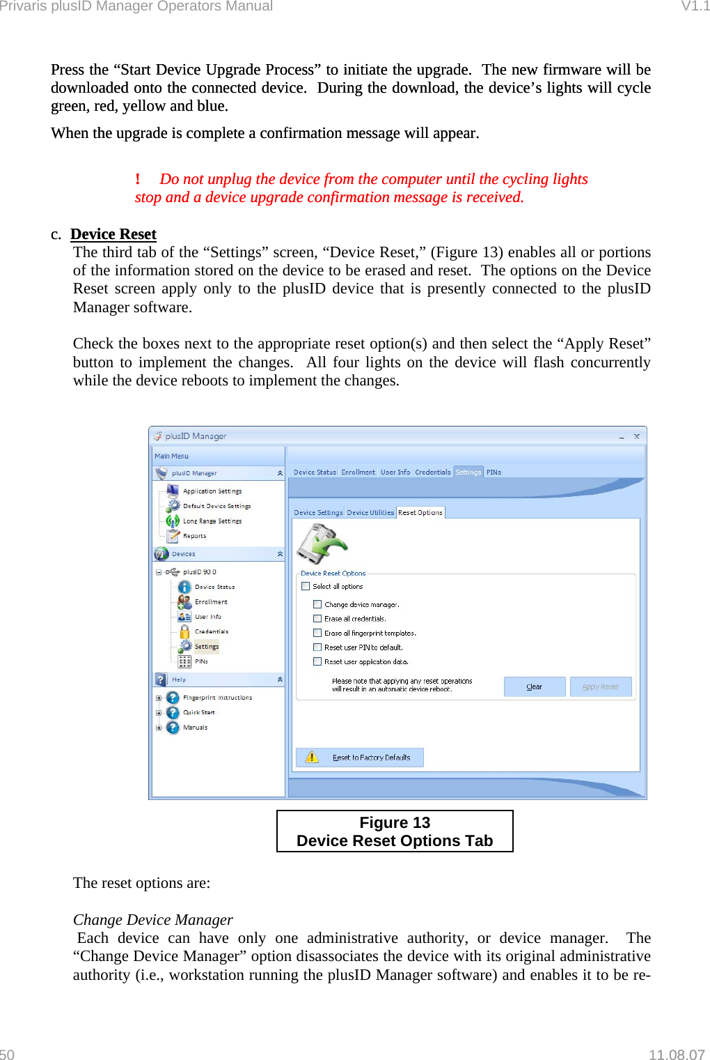 Privaris plusID Manager Operators Manual                                                                      V1.1 Press the &ldquo;Start Device Upgrade Process&rdquo; to initiate the upgrade.  The new firmware will be downloaded onto the connected device.  During the download, the device&rsquo;s lights will cycle green, red, yellow and blue.   Press the &ldquo;Start Device Upgrade Process&rdquo; to initiate the upgrade.  The new firmware will be downloaded onto the connected device.  During the download, the device&rsquo;s lights will cycle green, red, yellow and blue.   When the upgrade is complete a confirmation message will appear. When the upgrade is complete a confirmation message will appear.    !  Do not unplug the device from the computer until the cycling lights   stop and a device upgrade confirmation message is received.   !  Do not unplug the device from the computer until the cycling lights   stop and a device upgrade confirmation message is received.    c.  Device Resetc.  Device Reset1.08.07    The third tab of the &ldquo;Settings&rdquo; screen, &ldquo;Device Reset,&rdquo; (Figure 13) enables all or portions of the information stored on the device to be erased and reset.  The options on the Device Reset screen apply only to the plusID device that is presently connected to the plusID Manager software.    Check the boxes next to the appropriate reset option(s) and then select the &ldquo;Apply Reset&rdquo; button to implement the changes.  All four lights on the device will flash concurrently while the device reboots to implement the changes.     Figure 13 Device Reset O ptions Tab    The reset options are:    Change Device Manager   Each device can have only one administrative authority, or device manager.  The &ldquo;Change Device Manager&rdquo; option disassociates the device with its original administrative authority (i.e., workstation running the plusID Manager software) and enables it to be re-50   11.08.07 