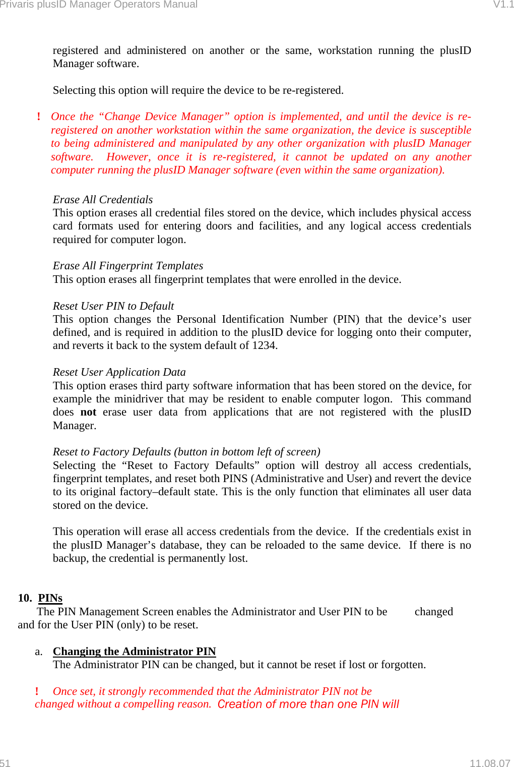 Privaris plusID Manager Operators Manual                                                                      V1.1 registered and administered on another or the same, workstation running the plusID Manager software.      Selecting this option will require the device to be re-registered.    !  Once the &ldquo;Change Device Manager&rdquo; option is implemented, and until the device is re-registered on another workstation within the same organization, the device is susceptible to being administered and manipulated by any other organization with plusID Manager software.  However, once it is re-registered, it cannot be updated on any another computer running the plusID Manager software (even within the same organization).    Erase All Credentials  This option erases all credential files stored on the device, which includes physical access card formats used for entering doors and facilities, and any logical access credentials required for computer logon.    Erase All Fingerprint Templates   This option erases all fingerprint templates that were enrolled in the device.    Reset User PIN to Default   This option changes the Personal Identification Number (PIN) that the device&rsquo;s user defined, and is required in addition to the plusID device for logging onto their computer, and reverts it back to the system default of 1234.    Reset User Application Data   This option erases third party software information that has been stored on the device, for example the minidriver that may be resident to enable computer logon.  This command does  not erase user data from applications that are not registered with the plusID Manager.   Reset to Factory Defaults (button in bottom left of screen)   Selecting the &ldquo;Reset to Factory Defaults&rdquo; option will destroy all access credentials, fingerprint templates, and reset both PINS (Administrative and User) and revert the device to its original factory&ndash;default state. This is the only function that eliminates all user data stored on the device.    This operation will erase all access credentials from the device.  If the credentials exist in the plusID Manager&rsquo;s database, they can be reloaded to the same device.  If there is no backup, the credential is permanently lost.   10.  PINs   The PIN Management Screen enables the Administrator and User PIN to be   changed and for the User PIN (only) to be reset.  a.  Changing the Administrator PIN   The Administrator PIN can be changed, but it cannot be reset if lost or forgotten.    ! Once set, it strongly recommended that the Administrator PIN not be       changed without a compelling reason.  Creation of more than one PIN will    51   11.08.07 