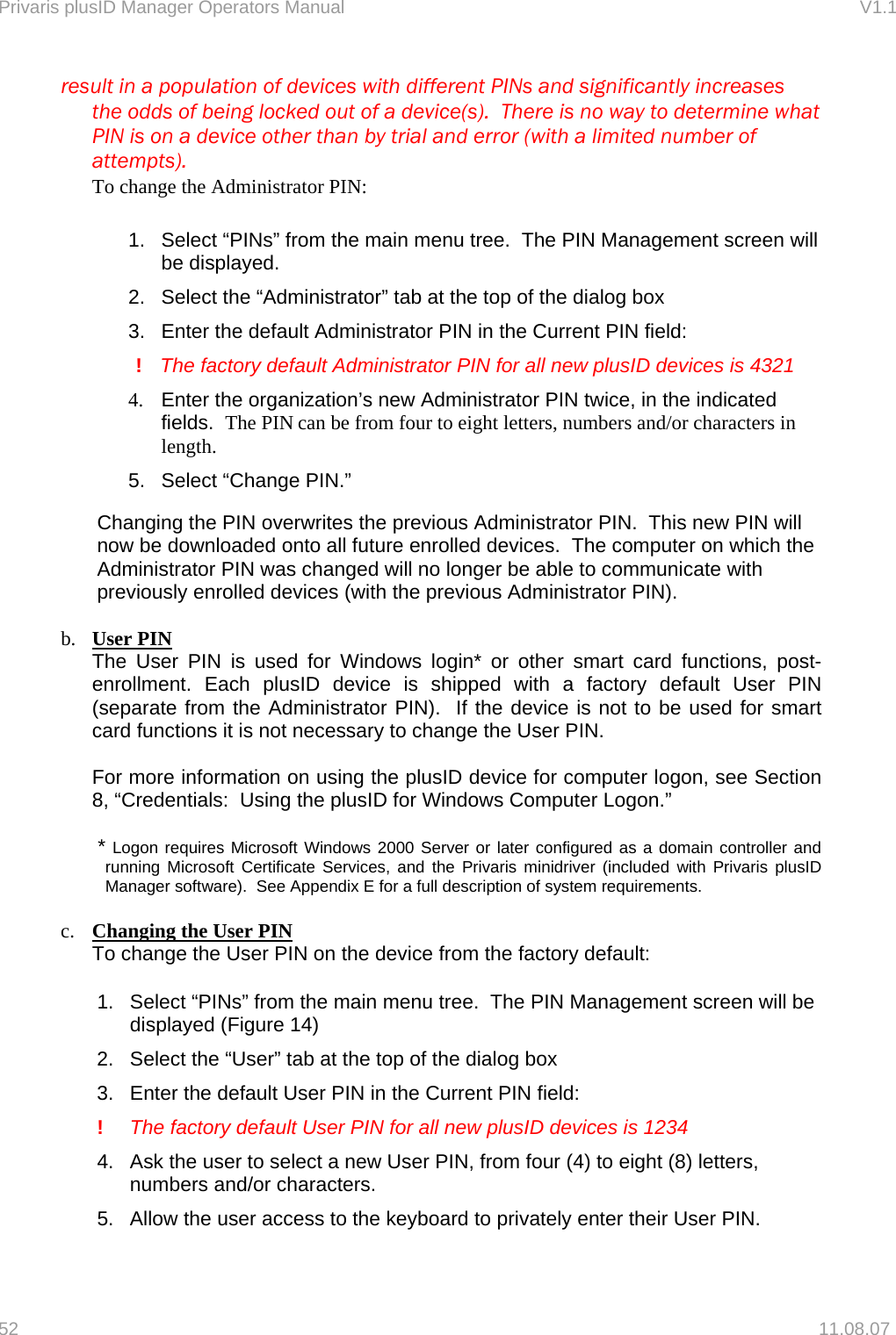 Privaris plusID Manager Operators Manual                                                                      V1.1   result in a population of devices with different PINs and significantly increases     the odds of being locked out of a device(s).  There is no way to determine what     PIN is on a device other than by trial and error (with a limited number of    attempts).   To change the Administrator PIN:  1.  Select &ldquo;PINs&rdquo; from the main menu tree.  The PIN Management screen will be displayed. 2.  Select the &ldquo;Administrator&rdquo; tab at the top of the dialog box 3.  Enter the default Administrator PIN in the Current PIN field:        !    The factory default Administrator PIN for all new plusID devices is 4321  4.  Enter the organization&rsquo;s new Administrator PIN twice, in the indicated fields.  The PIN can be from four to eight letters, numbers and/or characters in length. 5.  Select &ldquo;Change PIN.&rdquo;  Changing the PIN overwrites the previous Administrator PIN.  This new PIN will now be downloaded onto all future enrolled devices.  The computer on which the Administrator PIN was changed will no longer be able to communicate with previously enrolled devices (with the previous Administrator PIN).  b.  User PIN The User PIN is used for Windows login* or other smart card functions, post-enrollment. Each plusID device is shipped with a factory default User PIN (separate from the Administrator PIN).  If the device is not to be used for smart card functions it is not necessary to change the User PIN.   For more information on using the plusID device for computer logon, see Section 8, &ldquo;Credentials:  Using the plusID for Windows Computer Logon.&rdquo;  * Logon requires Microsoft Windows 2000 Server or later configured as a domain controller and running Microsoft Certificate Services, and the Privaris minidriver (included with Privaris plusID Manager software).  See Appendix E for a full description of system requirements.  c.  Changing the User PIN  To change the User PIN on the device from the factory default:  1.  Select &ldquo;PINs&rdquo; from the main menu tree.  The PIN Management screen will be displayed (Figure 14) 2.  Select the &ldquo;User&rdquo; tab at the top of the dialog box 3.  Enter the default User PIN in the Current PIN field:    !  The factory default User PIN for all new plusID devices is 1234  4.  Ask the user to select a new User PIN, from four (4) to eight (8) letters, numbers and/or characters. 5.  Allow the user access to the keyboard to privately enter their User PIN.  52   11.08.07 