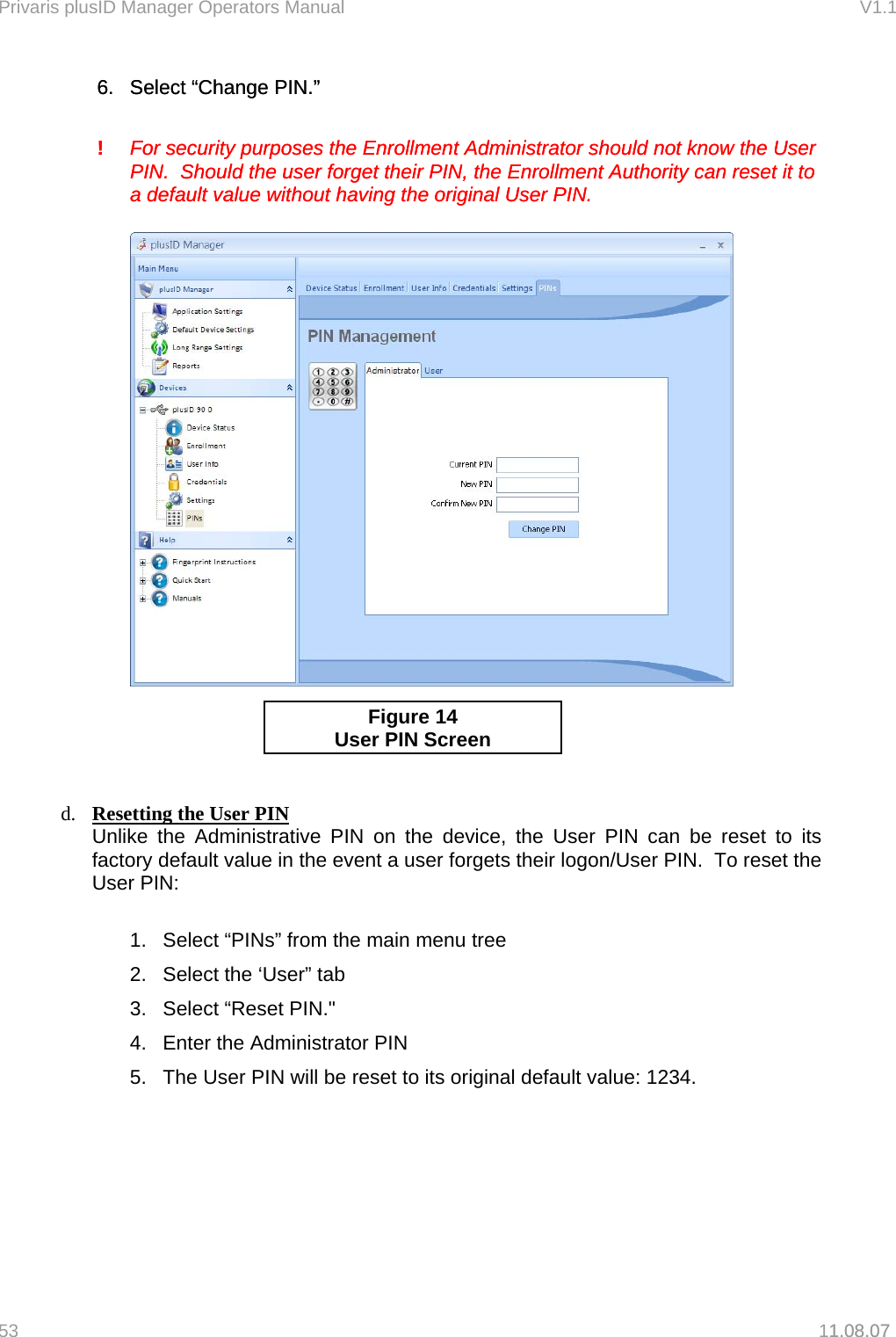 Privaris plusID Manager Operators Manual                                                                      V1.1 6.  Select &ldquo;Change PIN.&rdquo; 6.  Select &ldquo;Change PIN.&rdquo;     !   For security purposes the Enrollment Administrator should not know the User       PIN.  Should the user forget their PIN, the Enrollment Authority can reset it to       a default value without having the original User PIN.   !   For security purposes the Enrollment Administrator should not know the User       PIN.  Should the user forget their PIN, the Enrollment Authority can reset it to       a default value without having the original User PIN.       1.08.07   Figure 14 User PIN Screen    d.  Resetting the User PIN  Unlike the Administrative PIN on the device, the User PIN can be reset to its factory default value in the event a user forgets their logon/User PIN.  To reset the User PIN:  1.  Select &ldquo;PINs&rdquo; from the main menu tree 2.  Select the &lsquo;User&rdquo; tab 3.  Select &ldquo;Reset PIN."   4.  Enter the Administrator PIN    5.  The User PIN will be reset to its original default value: 1234.   53   11.08.07 