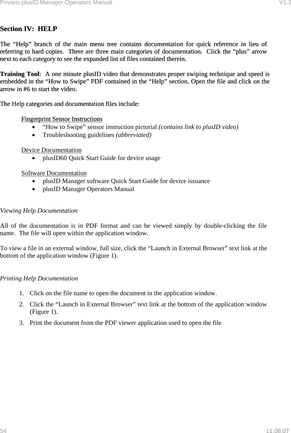 Privaris plusID Manager Operators Manual                                                                      V1.1 Section IV:  HELP Section IV:  HELP   The &ldquo;Help&rdquo; branch of the main menu tree contains documentation for quick reference in lieu of referring to hard copies.  There are three main categories of documentation.  Click the &ldquo;plus&rdquo; arrow next to each category to see the expanded list of files contained therein.   The &ldquo;Help&rdquo; branch of the main menu tree contains documentation for quick reference in lieu of referring to hard copies.  There are three main categories of documentation.  Click the &ldquo;plus&rdquo; arrow next to each category to see the expanded list of files contained therein.     Training Tool:  A one minute plusID video that demonstrates proper swiping technique and speed is embedded in the &ldquo;How to Swipe&rdquo; PDF contained in the &ldquo;Help&rdquo; section. Open the file and click on the arrow in #6 to start the video. Training Tool:  A one minute plusID video that demonstrates proper swiping technique and speed is embedded in the &ldquo;How to Swipe&rdquo; PDF contained in the &ldquo;Help&rdquo; section. Open the file and click on the arrow in #6 to start the video.   The Help categories and documentation files include: The Help categories and documentation files include:     Fingerprint Sensor Instructions  Fingerprint Sensor Instructions1.08.07  &bull;  &ldquo;How to Swipe&rdquo; sensor instruction pictorial (contains link to plusID video) &bull;  Troubleshooting guidelines (abbreviated)   Device Documentation &bull;  plusID60 Quick Start Guide for device usage   Software Documentation &bull;  plusID Manager software Quick Start Guide for device issuance &bull;  plusID Manager Operators Manual   Viewing Help Documentation  All of the documentation is in PDF format and can be viewed simply by double-clicking the file name.  The file will open within the application window.  To view a file in an external window, full size, click the &ldquo;Launch in External Browser&rdquo; text link at the bottom of the application window (Figure 1).   Printing Help Documentation  1.  Click on the file name to open the document in the application window.  2.  Click the &ldquo;Launch in External Browser&rdquo; text link at the bottom of the application window (Figure 1). 3.  Print the document from the PDF viewer application used to open the file           54   11.08.07 
