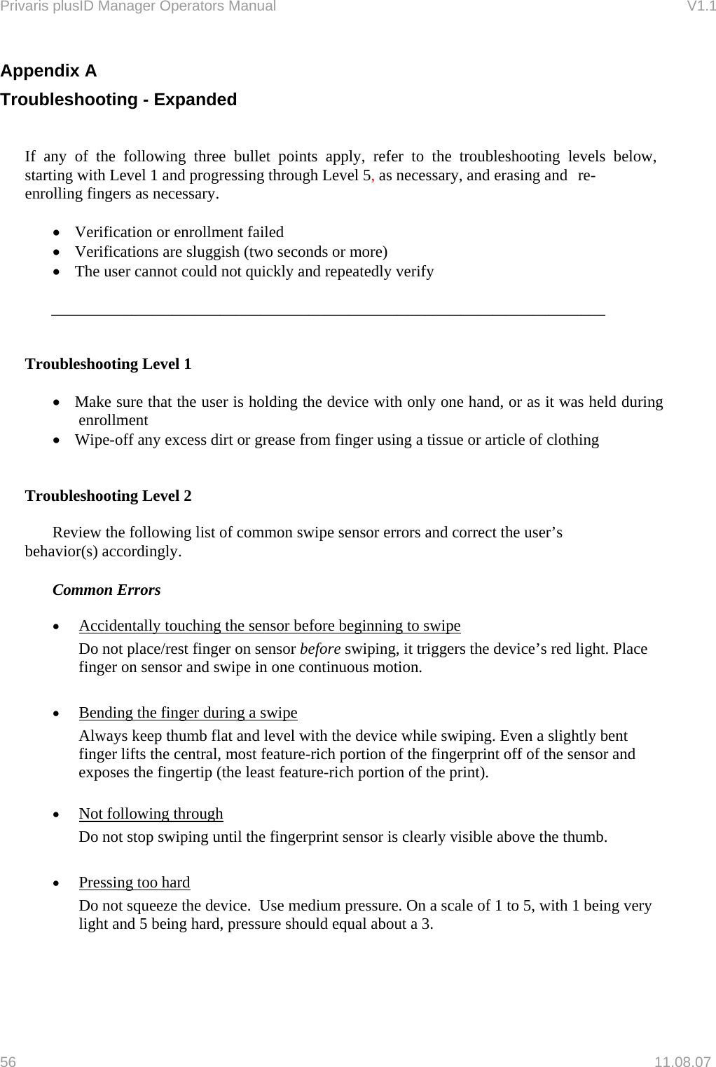 Privaris plusID Manager Operators Manual                                                                      V1.1 Appendix A Troubleshooting - Expanded   If any of the following three bullet points apply, refer to the troubleshooting levels below,   starting with Level 1 and progressing through Level 5, as necessary, and erasing and  re-  enrolling fingers as necessary.  &bull;  Verification or enrollment failed &bull;  Verifications are sluggish (two seconds or more) &bull;  The user cannot could not quickly and repeatedly verify  _____________________________________________________________________    Troubleshooting Level 1  &bull;  Make sure that the user is holding the device with only one hand, or as it was held during enrollment &bull;  Wipe-off any excess dirt or grease from finger using a tissue or article of clothing   Troubleshooting Level 2      Review the following list of common swipe sensor errors and correct the user&rsquo;s     behavior(s) accordingly.    Common Errors  &bull;  Accidentally touching the sensor before beginning to swipe Do not place/rest finger on sensor before swiping, it triggers the device&rsquo;s red light. Place finger on sensor and swipe in one continuous motion.  &bull;  Bending the finger during a swipe Always keep thumb flat and level with the device while swiping. Even a slightly bent finger lifts the central, most feature-rich portion of the fingerprint off of the sensor and exposes the fingertip (the least feature-rich portion of the print).   &bull;  Not following through Do not stop swiping until the fingerprint sensor is clearly visible above the thumb.  &bull;  Pressing too hard Do not squeeze the device.  Use medium pressure. On a scale of 1 to 5, with 1 being very light and 5 being hard, pressure should equal about a 3.       56   11.08.07 