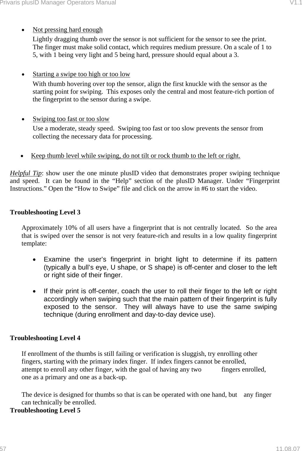 Privaris plusID Manager Operators Manual                                                                      V1.1 &bull;  Not pressing hard enough Lightly dragging thumb over the sensor is not sufficient for the sensor to see the print.  The finger must make solid contact, which requires medium pressure. On a scale of 1 to 5, with 1 being very light and 5 being hard, pressure should equal about a 3.    &bull;  Starting a swipe too high or too low With thumb hovering over top the sensor, align the first knuckle with the sensor as the starting point for swiping.  This exposes only the central and most feature-rich portion of the fingerprint to the sensor during a swipe.  &bull;  Swiping too fast or too slow Use a moderate, steady speed.  Swiping too fast or too slow prevents the sensor from collecting the necessary data for processing.  &bull;  Keep thumb level while swiping, do not tilt or rock thumb to the left or right.  Helpful Tip: show user the one minute plusID video that demonstrates proper swiping technique and speed.  It can be found in the &ldquo;Help&rdquo; section of the plusID Manager. Under &ldquo;Fingerprint Instructions.&rdquo; Open the &ldquo;How to Swipe&rdquo; file and click on the arrow in #6 to start the video.   Troubleshooting Level 3  Approximately 10% of all users have a fingerprint that is not centrally located.  So the area that is swiped over the sensor is not very feature-rich and results in a low quality fingerprint template:   &bull;  Examine the user&rsquo;s fingerprint in bright light to determine if its pattern (typically a bull&rsquo;s eye, U shape, or S shape) is off-center and closer to the left or right side of their finger.  &bull;  If their print is off-center, coach the user to roll their finger to the left or right accordingly when swiping such that the main pattern of their fingerprint is fully exposed to the sensor.  They will always have to use the same swiping technique (during enrollment and day-to-day device use).   Troubleshooting Level 4    If enrollment of the thumbs is still failing or verification is sluggish, try enrolling other   fingers, starting with the primary index finger.  If index fingers cannot be enrolled,   attempt to enroll any other finger, with the goal of having any two   fingers enrolled,   one as a primary and one as a back-up.  The device is designed for thumbs so that is can be operated with one hand, but   any finger can technically be enrolled. Troubleshooting Level 5  57   11.08.07 
