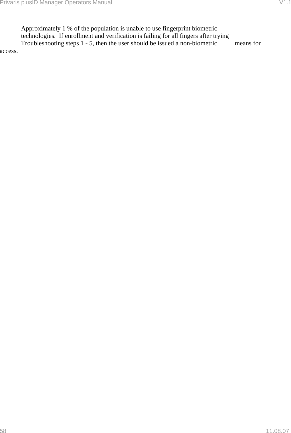 Privaris plusID Manager Operators Manual                                                                      V1.1   Approximately 1 % of the population is unable to use fingerprint biometric   technologies.  If enrollment and verification is failing for all fingers after trying   Troubleshooting steps 1 - 5, then the user should be issued a non-biometric   means for access.    58   11.08.07 