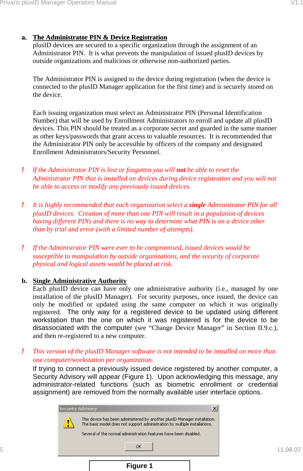 Privaris plusID Manager Operators Manual                                                                      V1.1    a.  The Administrator PIN &amp; Device Registrationa. 1.08.07 The Administrator PIN &amp; Device Registration   plusID devices are secured to a specific organization through the assignment of an Administrator PIN.  It is what prevents the manipulation of issued plusID devices by outside organizations and malicious or otherwise non-authorized parties.    The Administrator PIN is assigned to the device during registration (when the device is connected to the plusID Manager application for the first time) and is securely stored on the device.   Each issuing organization must select an Administrator PIN (Personal Identification Number) that will be used by Enrollment Administrators to enroll and update all plusID devices. This PIN should be treated as a corporate secret and guarded in the same manner as other keys/passwords that grant access to valuable resources.  It is recommended that the Administrator PIN only be accessible by officers of the company and designated Enrollment Administrators/Security Personnel.   !  If the Administrator PIN is lost or forgotten you will not be able to reset the Administrator PIN that is installed on devices during device registration and you will not be able to access or modify any previously issued devices.  !  It is highly recommended that each organization select a single Administrator PIN for all plusID devices.  Creation of more than one PIN will result in a population of devices having different PINs and there is no way to determine what PIN is on a device other than by trial and error (with a limited number of attempts).  !  If the Administrator PIN were ever to be compromised, issued devices would be susceptible to manipulation by outside organizations, and the security of corporate physical and logical assets would be placed at risk.  b.  Single Administrative Authority Each plusID device can have only one administrative authority (i.e., managed by one installation of the plusID Manager).  For security purposes, once issued, the device can only be modified or updated using the same computer on which it was originally registered.  The only way for a registered device to be updated using different workstation than the one on which it was registered is for the device to be disassociated with the computer (see &ldquo;Change Device Manager&rdquo; in Section II.9.c.), and then re-registered to a new computer.  ! This version of the plusID Manager software is not intended to be installed on more than one computer/workstation per organization. If trying to connect a previously issued device registered by another computer, a Security Advisory will appear (Figure 1).  Upon acknowledging this message, any administrator-related functions (such as biometric enrollment or credential assignment) are removed from the normally available user interface options.      5   11.08.07 Figure 1 