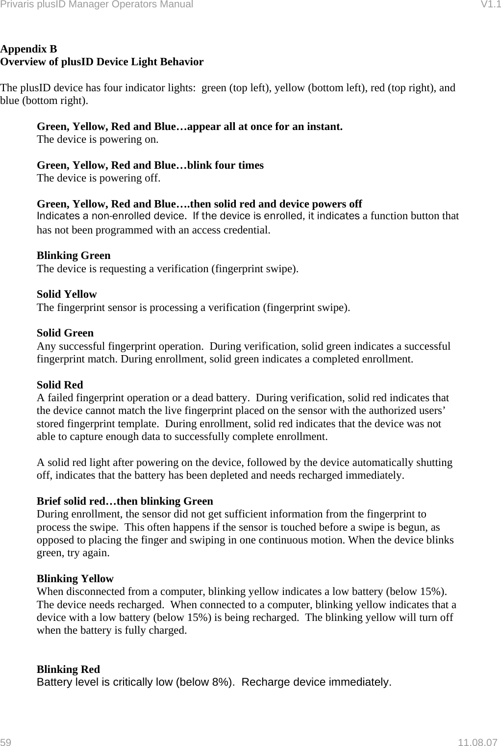 Privaris plusID Manager Operators Manual                                                                      V1.1 Appendix B Overview of plusID Device Light Behavior  The plusID device has four indicator lights:  green (top left), yellow (bottom left), red (top right), and blue (bottom right).  Green, Yellow, Red and Blue&hellip;appear all at once for an instant. The device is powering on.  Green, Yellow, Red and Blue&hellip;blink four times The device is powering off.  Green, Yellow, Red and Blue&hellip;.then solid red and device powers off Indicates a non-enrolled device.  If the device is enrolled, it indicates a function button that has not been programmed with an access credential.  Blinking Green The device is requesting a verification (fingerprint swipe).  Solid Yellow The fingerprint sensor is processing a verification (fingerprint swipe).  Solid Green Any successful fingerprint operation.  During verification, solid green indicates a successful fingerprint match. During enrollment, solid green indicates a completed enrollment.  Solid Red A failed fingerprint operation or a dead battery.  During verification, solid red indicates that the device cannot match the live fingerprint placed on the sensor with the authorized users&rsquo; stored fingerprint template.  During enrollment, solid red indicates that the device was not able to capture enough data to successfully complete enrollment.  A solid red light after powering on the device, followed by the device automatically shutting off, indicates that the battery has been depleted and needs recharged immediately.  Brief solid red&hellip;then blinking Green During enrollment, the sensor did not get sufficient information from the fingerprint to process the swipe.  This often happens if the sensor is touched before a swipe is begun, as opposed to placing the finger and swiping in one continuous motion. When the device blinks green, try again.  Blinking Yellow When disconnected from a computer, blinking yellow indicates a low battery (below 15%). The device needs recharged.  When connected to a computer, blinking yellow indicates that a device with a low battery (below 15%) is being recharged.  The blinking yellow will turn off when the battery is fully charged.   Blinking Red   Battery level is critically low (below 8%).  Recharge device immediately.  59   11.08.07 