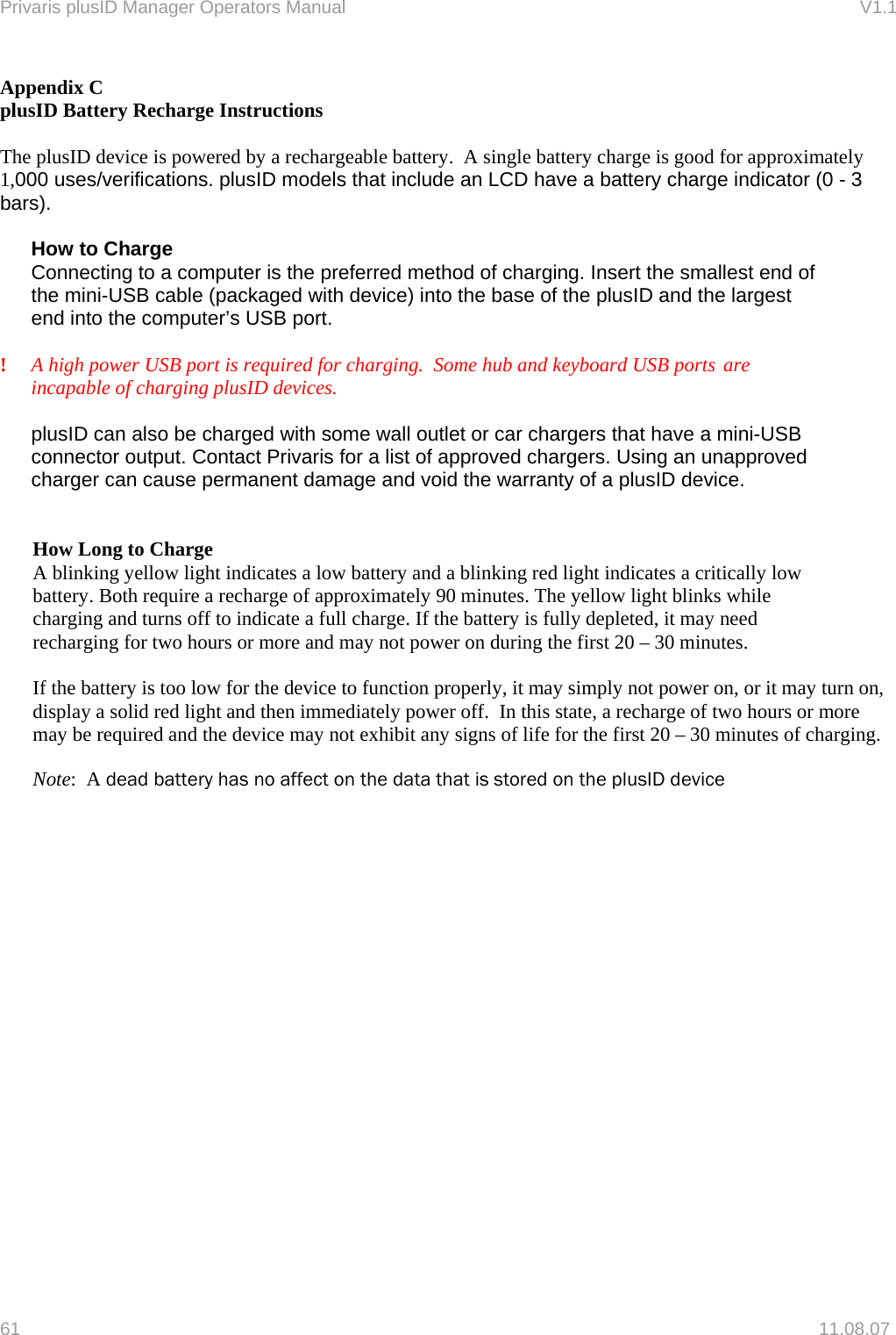 Privaris plusID Manager Operators Manual                                                                      V1.1 Appendix C plusID Battery Recharge Instructions  The plusID device is powered by a rechargeable battery.  A single battery charge is good for approximately 1,000 uses/verifications. plusID models that include an LCD have a battery charge indicator (0 - 3 bars).    How to Charge Connecting to a computer is the preferred method of charging. Insert the smallest end of the mini-USB cable (packaged with device) into the base of the plusID and the largest end into the computer&rsquo;s USB port.   !    A high power USB port is required for charging.  Some hub and keyboard USB ports  are incapable of charging plusID devices.   plusID can also be charged with some wall outlet or car chargers that have a mini-USB connector output. Contact Privaris for a list of approved chargers. Using an unapproved charger can cause permanent damage and void the warranty of a plusID device.   How Long to Charge A blinking yellow light indicates a low battery and a blinking red light indicates a critically low battery. Both require a recharge of approximately 90 minutes. The yellow light blinks while charging and turns off to indicate a full charge. If the battery is fully depleted, it may need recharging for two hours or more and may not power on during the first 20 &ndash; 30 minutes.  If the battery is too low for the device to function properly, it may simply not power on, or it may turn on, display a solid red light and then immediately power off.  In this state, a recharge of two hours or more may be required and the device may not exhibit any signs of life for the first 20 &ndash; 30 minutes of charging.  Note:  A dead battery has no affect on the data that is stored on the plusID device   61   11.08.07 