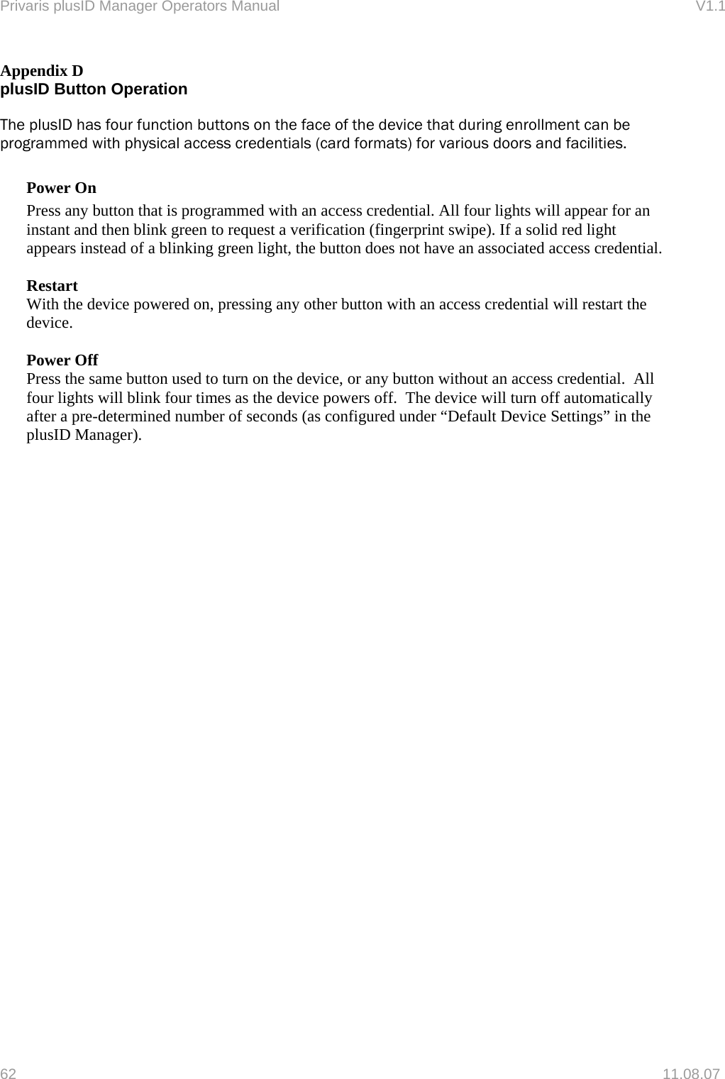 Privaris plusID Manager Operators Manual                                                                      V1.1 Appendix D plusID Button Operation  The plusID has four function buttons on the face of the device that during enrollment can be programmed with physical access credentials (card formats) for various doors and facilities.  Power On Press any button that is programmed with an access credential. All four lights will appear for an instant and then blink green to request a verification (fingerprint swipe). If a solid red light appears instead of a blinking green light, the button does not have an associated access credential.  Restart With the device powered on, pressing any other button with an access credential will restart the device.    Power Off Press the same button used to turn on the device, or any button without an access credential.  All four lights will blink four times as the device powers off.  The device will turn off automatically after a pre-determined number of seconds (as configured under &ldquo;Default Device Settings&rdquo; in the plusID Manager).   62   11.08.07 