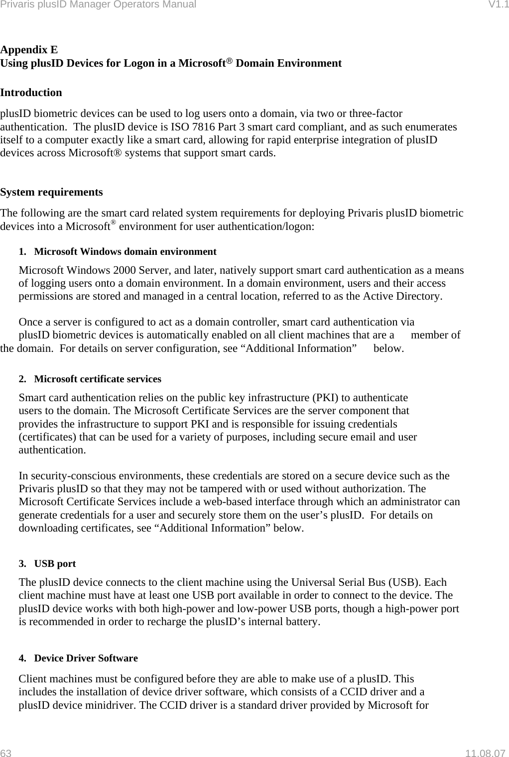 Privaris plusID Manager Operators Manual                                                                      V1.1 Appendix E Using plusID Devices for Logon in a Microsoft&reg; Domain Environment  Introduction plusID biometric devices can be used to log users onto a domain, via two or three-factor authentication.  The plusID device is ISO 7816 Part 3 smart card compliant, and as such enumerates itself to a computer exactly like a smart card, allowing for rapid enterprise integration of plusID devices across Microsoft&reg; systems that support smart cards.   System requirements The following are the smart card related system requirements for deploying Privaris plusID biometric devices into a Microsoft&reg; environment for user authentication/logon:   1.   Microsoft Windows domain environment   Microsoft Windows 2000 Server, and later, natively support smart card authentication as a means of logging users onto a domain environment. In a domain environment, users and their access permissions are stored and managed in a central location, referred to as the Active Directory.    Once a server is configured to act as a domain controller, smart card authentication via   plusID biometric devices is automatically enabled on all client machines that are a   member of the domain.  For details on server configuration, see &ldquo;Additional Information&rdquo;   below.   2.   Microsoft certificate services   Smart card authentication relies on the public key infrastructure (PKI) to authenticate   users to the domain. The Microsoft Certificate Services are the server component that   provides the infrastructure to support PKI and is responsible for issuing credentials   (certificates) that can be used for a variety of purposes, including secure email and user  authentication.   In security-conscious environments, these credentials are stored on a secure device such as the Privaris plusID so that they may not be tampered with or used without authorization. The Microsoft Certificate Services include a web-based interface through which an administrator can generate credentials for a user and securely store them on the user&rsquo;s plusID.  For details on downloading certificates, see &ldquo;Additional Information&rdquo; below.   3.   USB port The plusID device connects to the client machine using the Universal Serial Bus (USB). Each client machine must have at least one USB port available in order to connect to the device. The plusID device works with both high-power and low-power USB ports, though a high-power port is recommended in order to recharge the plusID&rsquo;s internal battery.    4.   Device Driver Software   Client machines must be configured before they are able to make use of a plusID. This   includes the installation of device driver software, which consists of a CCID driver and a   plusID device minidriver. The CCID driver is a standard driver provided by Microsoft for 63   11.08.07 