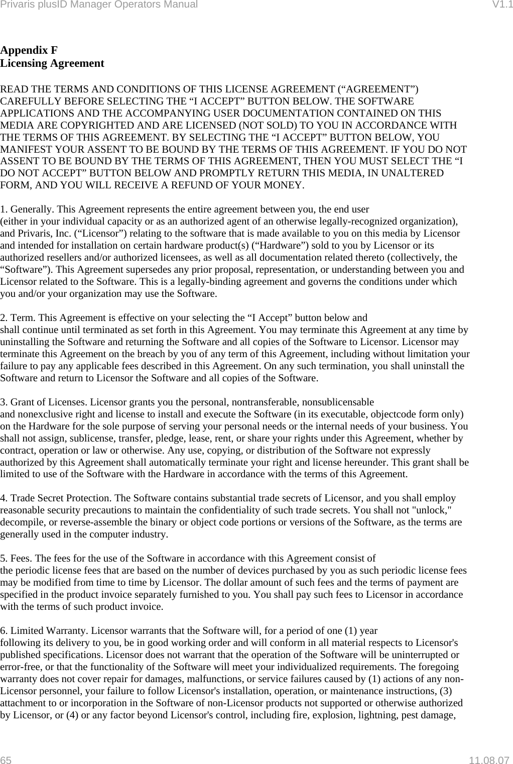 Privaris plusID Manager Operators Manual                                                                      V1.1 Appendix F Licensing Agreement  READ THE TERMS AND CONDITIONS OF THIS LICENSE AGREEMENT (&ldquo;AGREEMENT&rdquo;) CAREFULLY BEFORE SELECTING THE &ldquo;I ACCEPT&rdquo; BUTTON BELOW. THE SOFTWARE APPLICATIONS AND THE ACCOMPANYING USER DOCUMENTATION CONTAINED ON THIS MEDIA ARE COPYRIGHTED AND ARE LICENSED (NOT SOLD) TO YOU IN ACCORDANCE WITH THE TERMS OF THIS AGREEMENT. BY SELECTING THE &ldquo;I ACCEPT&rdquo; BUTTON BELOW, YOU MANIFEST YOUR ASSENT TO BE BOUND BY THE TERMS OF THIS AGREEMENT. IF YOU DO NOT ASSENT TO BE BOUND BY THE TERMS OF THIS AGREEMENT, THEN YOU MUST SELECT THE &ldquo;I DO NOT ACCEPT&rdquo; BUTTON BELOW AND PROMPTLY RETURN THIS MEDIA, IN UNALTERED FORM, AND YOU WILL RECEIVE A REFUND OF YOUR MONEY.  1. Generally. This Agreement represents the entire agreement between you, the end user (either in your individual capacity or as an authorized agent of an otherwise legally-recognized organization), and Privaris, Inc. (&ldquo;Licensor&rdquo;) relating to the software that is made available to you on this media by Licensor and intended for installation on certain hardware product(s) (&ldquo;Hardware&rdquo;) sold to you by Licensor or its authorized resellers and/or authorized licensees, as well as all documentation related thereto (collectively, the &ldquo;Software&rdquo;). This Agreement supersedes any prior proposal, representation, or understanding between you and Licensor related to the Software. This is a legally-binding agreement and governs the conditions under which you and/or your organization may use the Software.  2. Term. This Agreement is effective on your selecting the &ldquo;I Accept&rdquo; button below and shall continue until terminated as set forth in this Agreement. You may terminate this Agreement at any time by uninstalling the Software and returning the Software and all copies of the Software to Licensor. Licensor may terminate this Agreement on the breach by you of any term of this Agreement, including without limitation your failure to pay any applicable fees described in this Agreement. On any such termination, you shall uninstall the Software and return to Licensor the Software and all copies of the Software.  3. Grant of Licenses. Licensor grants you the personal, nontransferable, nonsublicensable and nonexclusive right and license to install and execute the Software (in its executable, objectcode form only) on the Hardware for the sole purpose of serving your personal needs or the internal needs of your business. You shall not assign, sublicense, transfer, pledge, lease, rent, or share your rights under this Agreement, whether by contract, operation or law or otherwise. Any use, copying, or distribution of the Software not expressly authorized by this Agreement shall automatically terminate your right and license hereunder. This grant shall be limited to use of the Software with the Hardware in accordance with the terms of this Agreement.  4. Trade Secret Protection. The Software contains substantial trade secrets of Licensor, and you shall employ reasonable security precautions to maintain the confidentiality of such trade secrets. You shall not "unlock," decompile, or reverse-assemble the binary or object code portions or versions of the Software, as the terms are generally used in the computer industry.  5. Fees. The fees for the use of the Software in accordance with this Agreement consist of the periodic license fees that are based on the number of devices purchased by you as such periodic license fees may be modified from time to time by Licensor. The dollar amount of such fees and the terms of payment are specified in the product invoice separately furnished to you. You shall pay such fees to Licensor in accordance with the terms of such product invoice.  6. Limited Warranty. Licensor warrants that the Software will, for a period of one (1) year following its delivery to you, be in good working order and will conform in all material respects to Licensor's published specifications. Licensor does not warrant that the operation of the Software will be uninterrupted or error-free, or that the functionality of the Software will meet your individualized requirements. The foregoing warranty does not cover repair for damages, malfunctions, or service failures caused by (1) actions of any non-Licensor personnel, your failure to follow Licensor's installation, operation, or maintenance instructions, (3) attachment to or incorporation in the Software of non-Licensor products not supported or otherwise authorized by Licensor, or (4) or any factor beyond Licensor's control, including fire, explosion, lightning, pest damage, 65   11.08.07 