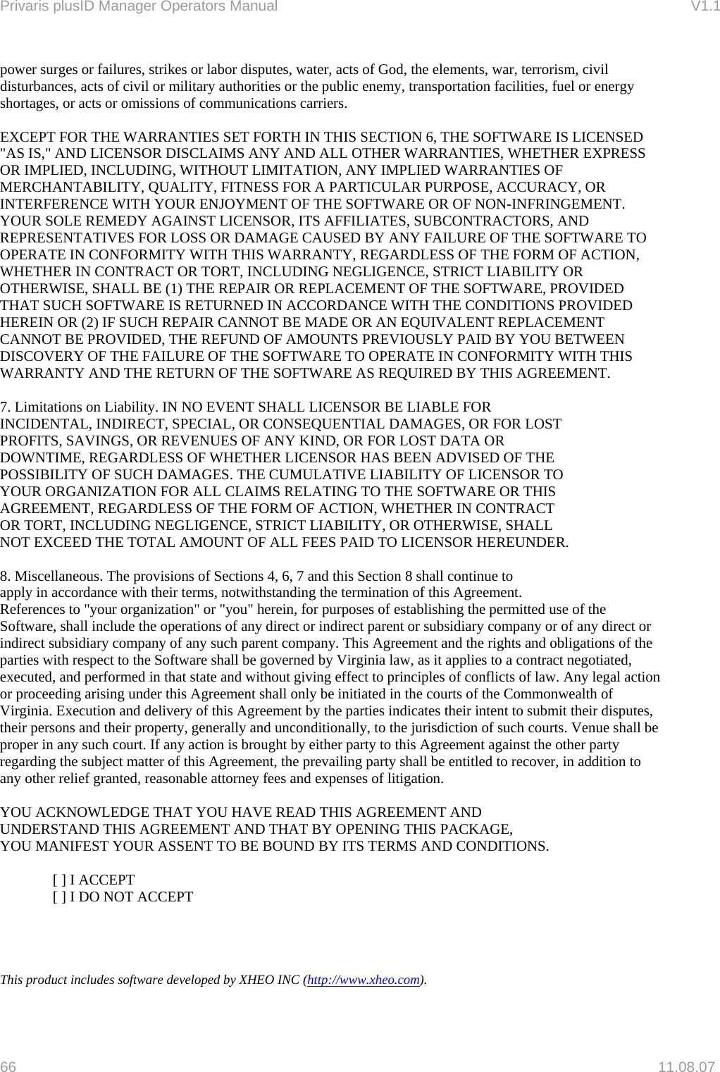 Privaris plusID Manager Operators Manual                                                                      V1.1 power surges or failures, strikes or labor disputes, water, acts of God, the elements, war, terrorism, civil disturbances, acts of civil or military authorities or the public enemy, transportation facilities, fuel or energy shortages, or acts or omissions of communications carriers.   EXCEPT FOR THE WARRANTIES SET FORTH IN THIS SECTION 6, THE SOFTWARE IS LICENSED "AS IS," AND LICENSOR DISCLAIMS ANY AND ALL OTHER WARRANTIES, WHETHER EXPRESS OR IMPLIED, INCLUDING, WITHOUT LIMITATION, ANY IMPLIED WARRANTIES OF MERCHANTABILITY, QUALITY, FITNESS FOR A PARTICULAR PURPOSE, ACCURACY, OR INTERFERENCE WITH YOUR ENJOYMENT OF THE SOFTWARE OR OF NON-INFRINGEMENT. YOUR SOLE REMEDY AGAINST LICENSOR, ITS AFFILIATES, SUBCONTRACTORS, AND REPRESENTATIVES FOR LOSS OR DAMAGE CAUSED BY ANY FAILURE OF THE SOFTWARE TO OPERATE IN CONFORMITY WITH THIS WARRANTY, REGARDLESS OF THE FORM OF ACTION, WHETHER IN CONTRACT OR TORT, INCLUDING NEGLIGENCE, STRICT LIABILITY OR OTHERWISE, SHALL BE (1) THE REPAIR OR REPLACEMENT OF THE SOFTWARE, PROVIDED THAT SUCH SOFTWARE IS RETURNED IN ACCORDANCE WITH THE CONDITIONS PROVIDED HEREIN OR (2) IF SUCH REPAIR CANNOT BE MADE OR AN EQUIVALENT REPLACEMENT CANNOT BE PROVIDED, THE REFUND OF AMOUNTS PREVIOUSLY PAID BY YOU BETWEEN DISCOVERY OF THE FAILURE OF THE SOFTWARE TO OPERATE IN CONFORMITY WITH THIS WARRANTY AND THE RETURN OF THE SOFTWARE AS REQUIRED BY THIS AGREEMENT.  7. Limitations on Liability. IN NO EVENT SHALL LICENSOR BE LIABLE FOR INCIDENTAL, INDIRECT, SPECIAL, OR CONSEQUENTIAL DAMAGES, OR FOR LOST PROFITS, SAVINGS, OR REVENUES OF ANY KIND, OR FOR LOST DATA OR DOWNTIME, REGARDLESS OF WHETHER LICENSOR HAS BEEN ADVISED OF THE POSSIBILITY OF SUCH DAMAGES. THE CUMULATIVE LIABILITY OF LICENSOR TO YOUR ORGANIZATION FOR ALL CLAIMS RELATING TO THE SOFTWARE OR THIS AGREEMENT, REGARDLESS OF THE FORM OF ACTION, WHETHER IN CONTRACT OR TORT, INCLUDING NEGLIGENCE, STRICT LIABILITY, OR OTHERWISE, SHALL NOT EXCEED THE TOTAL AMOUNT OF ALL FEES PAID TO LICENSOR HEREUNDER.  8. Miscellaneous. The provisions of Sections 4, 6, 7 and this Section 8 shall continue to apply in accordance with their terms, notwithstanding the termination of this Agreement. References to "your organization" or "you" herein, for purposes of establishing the permitted use of the Software, shall include the operations of any direct or indirect parent or subsidiary company or of any direct or indirect subsidiary company of any such parent company. This Agreement and the rights and obligations of the parties with respect to the Software shall be governed by Virginia law, as it applies to a contract negotiated, executed, and performed in that state and without giving effect to principles of conflicts of law. Any legal action or proceeding arising under this Agreement shall only be initiated in the courts of the Commonwealth of Virginia. Execution and delivery of this Agreement by the parties indicates their intent to submit their disputes, their persons and their property, generally and unconditionally, to the jurisdiction of such courts. Venue shall be proper in any such court. If any action is brought by either party to this Agreement against the other party regarding the subject matter of this Agreement, the prevailing party shall be entitled to recover, in addition to any other relief granted, reasonable attorney fees and expenses of litigation.  YOU ACKNOWLEDGE THAT YOU HAVE READ THIS AGREEMENT AND UNDERSTAND THIS AGREEMENT AND THAT BY OPENING THIS PACKAGE, YOU MANIFEST YOUR ASSENT TO BE BOUND BY ITS TERMS AND CONDITIONS.    [ ] I ACCEPT   [ ] I DO NOT ACCEPT     This product includes software developed by XHEO INC (http://www.xheo.com).  66   11.08.07 
