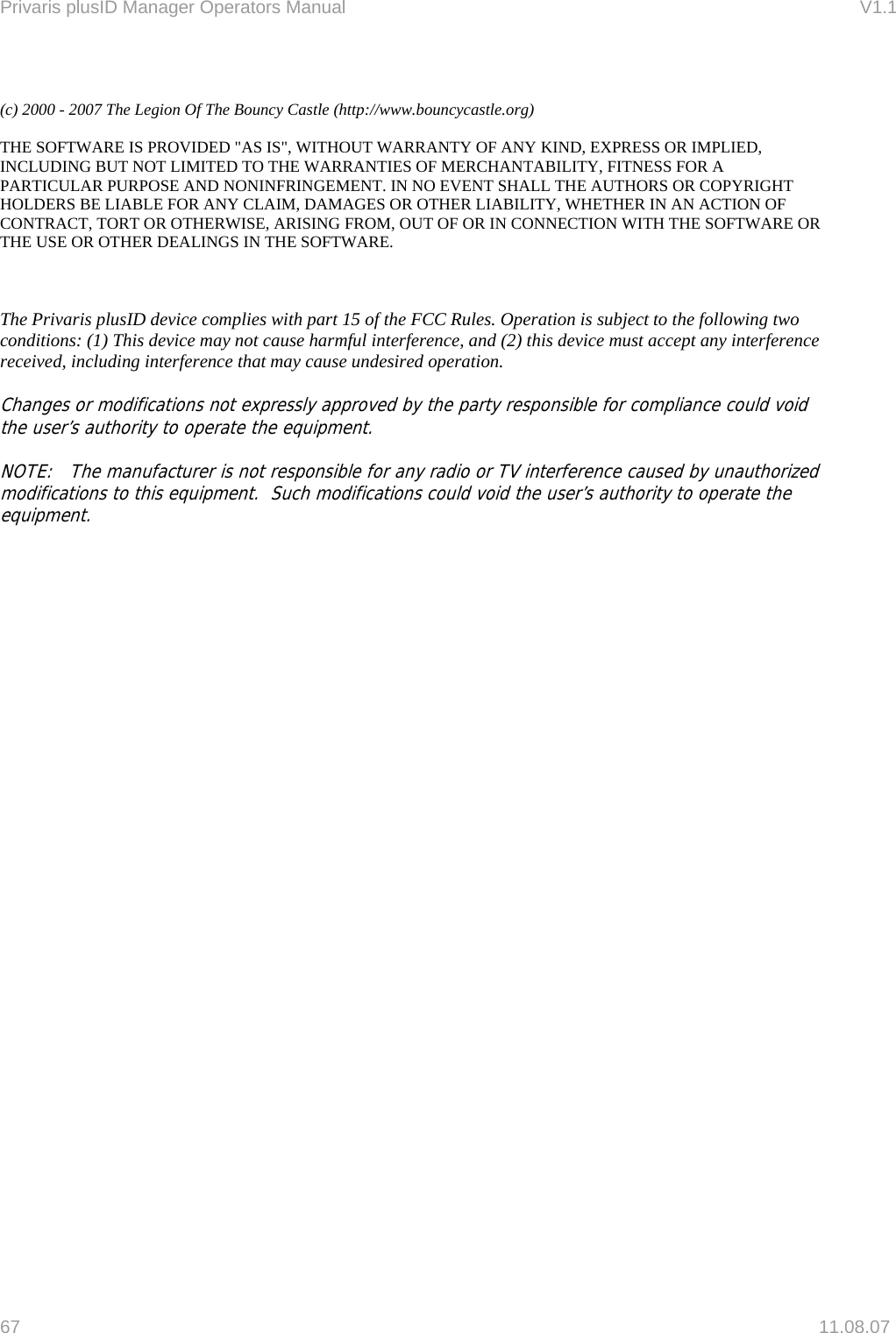 Privaris plusID Manager Operators Manual                                                                      V1.1 67   11.08.07  (c) 2000 - 2007 The Legion Of The Bouncy Castle (http://www.bouncycastle.org)   THE SOFTWARE IS PROVIDED "AS IS", WITHOUT WARRANTY OF ANY KIND, EXPRESS OR IMPLIED, INCLUDING BUT NOT LIMITED TO THE WARRANTIES OF MERCHANTABILITY, FITNESS FOR A PARTICULAR PURPOSE AND NONINFRINGEMENT. IN NO EVENT SHALL THE AUTHORS OR COPYRIGHT HOLDERS BE LIABLE FOR ANY CLAIM, DAMAGES OR OTHER LIABILITY, WHETHER IN AN ACTION OF CONTRACT, TORT OR OTHERWISE, ARISING FROM, OUT OF OR IN CONNECTION WITH THE SOFTWARE OR THE USE OR OTHER DEALINGS IN THE SOFTWARE.    The Privaris plusID device complies with part 15 of the FCC Rules. Operation is subject to the following two conditions: (1) This device may not cause harmful interference, and (2) this device must accept any interference received, including interference that may cause undesired operation.  Changes or modifications not expressly approved by the party responsible for compliance could void the user&rsquo;s authority to operate the equipment.   NOTE:   The manufacturer is not responsible for any radio or TV interference caused by unauthorized modifications to this equipment.  Such modifications could void the user&rsquo;s authority to operate the equipment.            