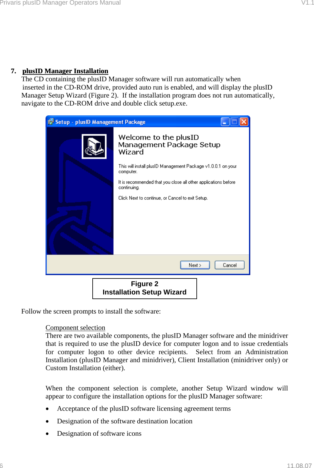 Privaris plusID Manager Operators Manual                                                                      V1.1            7.  plusID Manager Installation7. 1.08.07 plusID Manager Installation The CD containing the plusID Manager software will run automatically when   inserted in the CD-ROM drive, provided auto run is enabled, and will display the plusID Manager Setup Wizard (Figure 2).  If the installation program does not run automatically, navigate to the CD-ROM drive and double click setup.exe.            Figure 2 Installation Setup Wizard    Follow the screen prompts to install the software:  Component selection There are two available components, the plusID Manager software and the minidriver that is required to use the plusID device for computer logon and to issue credentials for computer logon to other device recipients.  Select from an Administration Installation (plusID Manager and minidriver), Client Installation (minidriver only) or Custom Installation (either).    When the component selection is complete, another Setup Wizard window will appear to configure the installation options for the plusID Manager software: &bull;  Acceptance of the plusID software licensing agreement terms &bull;  Designation of the software destination location &bull;  Designation of software icons 6   11.08.07 