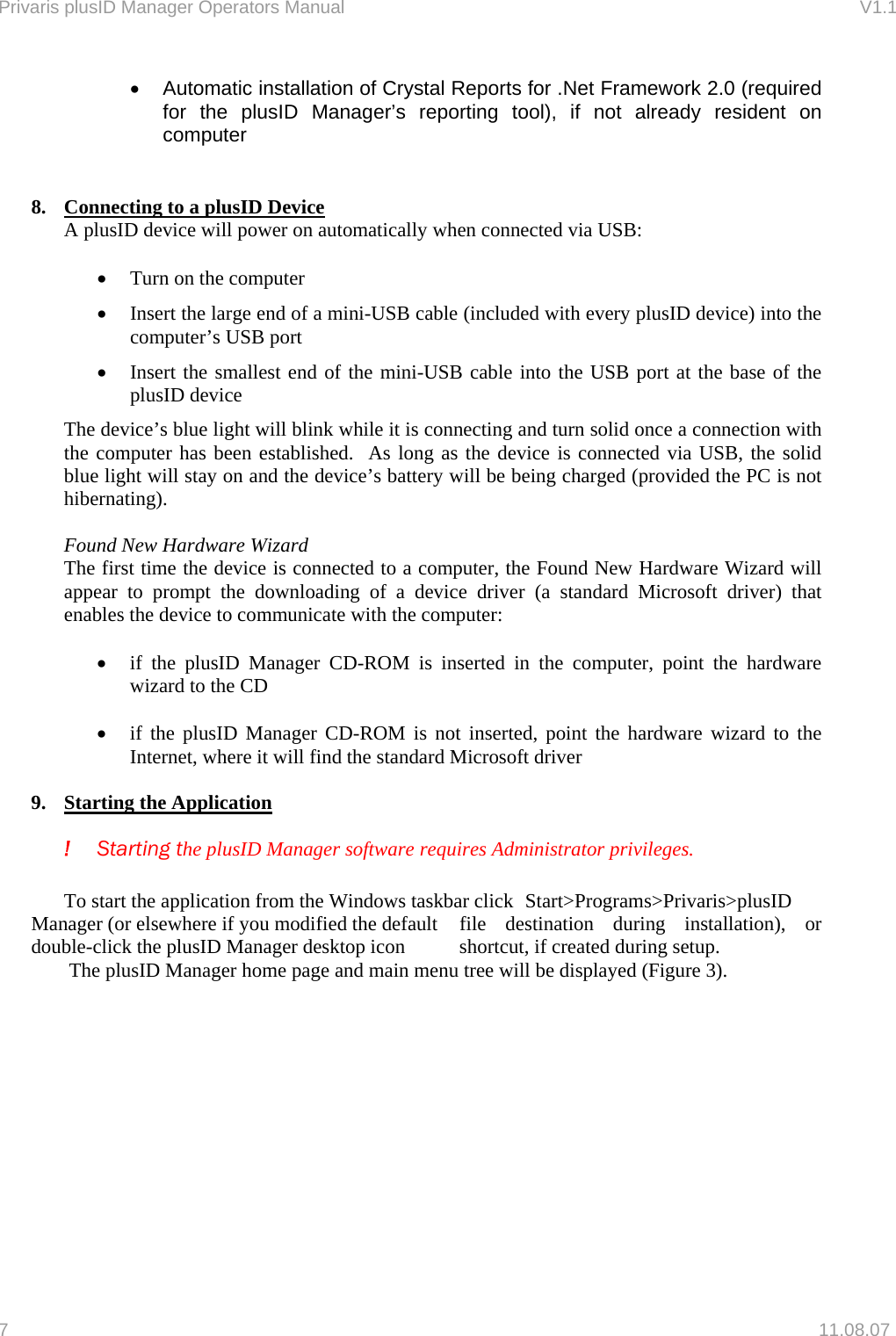 Privaris plusID Manager Operators Manual                                                                      V1.1 &bull;  Automatic installation of Crystal Reports for .Net Framework 2.0 (required for the plusID Manager&rsquo;s reporting tool), if not already resident on computer  8.  Connecting to a plusID Device  A plusID device will power on automatically when connected via USB:  &bull;  Turn on the computer &bull;  Insert the large end of a mini-USB cable (included with every plusID device) into the computer&rsquo;s USB port &bull;  Insert the smallest end of the mini-USB cable into the USB port at the base of the plusID device The device&rsquo;s blue light will blink while it is connecting and turn solid once a connection with the computer has been established.  As long as the device is connected via USB, the solid blue light will stay on and the device&rsquo;s battery will be being charged (provided the PC is not hibernating).  Found New Hardware Wizard The first time the device is connected to a computer, the Found New Hardware Wizard will appear to prompt the downloading of a device driver (a standard Microsoft driver) that enables the device to communicate with the computer:  &bull;  if the plusID Manager CD-ROM is inserted in the computer, point the hardware wizard to the CD  &bull;  if the plusID Manager CD-ROM is not inserted, point the hardware wizard to the Internet, where it will find the standard Microsoft driver  9.  Starting the Application  ! Starting the plusID Manager software requires Administrator privileges.   To start the application from the Windows taskbar click  Start>Programs>Privaris>plusID Manager (or elsewhere if you modified the default  file destination during installation), or double-click the plusID Manager desktop icon   shortcut, if created during setup.   The plusID Manager home page and main menu tree will be displayed (Figure 3).  7   11.08.07 