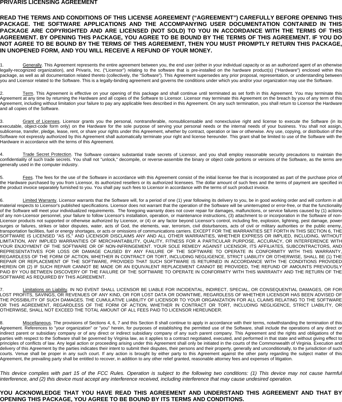   PRIVARIS LICENSING AGREEMENT READ THE TERMS AND CONDITIONS OF THIS LICENSE AGREEMENT (&ldquo;AGREEMENT&rdquo;) CAREFULLY BEFORE OPENING THIS PACKAGE. THE SOFTWARE APPLICATIONS AND THE ACCOMPANYING USER DOCUMENTATION CONTAINED IN THIS PACKAGE ARE COPYRIGHTED AND ARE LICENSED (NOT SOLD) TO YOU IN ACCORDANCE WITH THE TERMS OF THIS AGREEMENT. BY OPENING THIS PACKAGE, YOU AGREE TO BE BOUND BY THE TERMS OF THIS AGREEMENT. IF YOU DO NOT AGREE TO BE BOUND BY THE TERMS OF THIS AGREEMENT, THEN YOU MUST PROMPTLY RETURN THIS PACKAGE, IN UNOPENED FORM, AND YOU WILL RECEIVE A REFUND OF YOUR MONEY.  1. Generally. This Agreement represents the entire agreement between you, the end user (either in your individual capacity or as an authorized agent of an otherwise legally-recognized organization), and Privaris, Inc. (&ldquo;Licensor&rdquo;) relating to the software that is pre-installed on the hardware product(s) (&ldquo;Hardware&rdquo;) enclosed within this package, as well as all documentation related thereto (collectively, the &ldquo;Software&rdquo;). This Agreement supersedes any prior proposal, representation, or understanding between you and Licensor related to the Software. This is a legally-binding agreement and governs the conditions under which you and/or your organization may use the Software. 2. Term. This Agreement is effective on your opening of this package and shall continue until terminated as set forth in this Agreement. You may terminate this Agreement at any time by returning the Hardware and all copies of the Software to Licensor. Licensor may terminate this Agreement on the breach by you of any term of this Agreement, including without limitation your failure to pay any applicable fees described in this Agreement. On any such termination, you shall return to Licensor the Hardware and all copies of the Software. 3. Grant of Licenses. Licensor grants you the personal, nontransferable, nonsublicensable and nonexclusive right and license to execute the Software (in its executable, object-code form only) on the Hardware for the sole purpose of serving your personal needs or the internal needs of your business. You shall not assign, sublicense, transfer, pledge, lease, rent, or share your rights under this Agreement, whether by contract, operation or law or otherwise. Any use, copying, or distribution of the Software not expressly authorized by this Agreement shall automatically terminate your right and license hereunder. This grant shall be limited to use of the Software with the Hardware in accordance with the terms of this Agreement. 4.  Trade Secret Protection. The Software contains substantial trade secrets of Licensor, and you shall employ reasonable security precautions to maintain the confidentiality of such trade secrets. You shall not "unlock," decompile, or reverse-assemble the binary or object code portions or versions of the Software, as the terms are generally used in the computer industry. 5. Fees. The fees for the use of the Software in accordance with this Agreement consist of the initial license fee that is incorporated as part of the purchase price of the Hardware purchased by you from Licensor, its authorized resellers or its authorized licensees. The dollar amount of such fees and the terms of payment are specified in the product invoice separately furnished to you. You shall pay such fees to Licensor in accordance with the terms of such product invoice. 6. Limited Warranty. Licensor warrants that the Software will, for a period of one (1) year following its delivery to you, be in good working order and will conform in all material respects to Licensor's published specifications. Licensor does not warrant that the operation of the Software will be uninterrupted or error-free, or that the functionality of the Software will meet your individualized requirements.  The foregoing warranty does not cover repair for damages, malfunctions, or service failures caused by (1) actions of any non-Licensor personnel, your failure to follow Licensor's installation, operation, or maintenance instructions, (3) attachment to or incorporation in the Software of non-Licensor products not supported or otherwise authorized by Licensor, or (4) or any factor beyond Licensor's control, including fire, explosion, lightning, pest damage, power surges or failures, strikes or labor disputes, water, acts of God, the elements, war, terrorism, civil disturbances, acts of civil or military authorities or the public enemy, transportation facilities, fuel or energy shortages, or acts or omissions of communications carriers. EXCEPT FOR THE WARRANTIES SET FORTH IN THIS SECTION 6, THE SOFTWARE IS LICENSED "AS IS," AND LICENSOR DISCLAIMS ANY AND ALL OTHER WARRANTIES, WHETHER EXPRESS OR IMPLIED, INCLUDING, WITHOUT LIMITATION, ANY IMPLIED WARRANTIES OF MERCHANTABILITY, QUALITY, FITNESS FOR A PARTICULAR PURPOSE, ACCURACY, OR INTERFERENCE WITH YOUR ENJOYMENT OF THE SOFTWARE OR OF NON-INFRINGEMENT. YOUR SOLE REMEDY AGAINST LICENSOR, ITS AFFILIATES, SUBCONTRACTORS, AND REPRESENTATIVES FOR LOSS OR DAMAGE CAUSED BY ANY FAILURE OF THE SOFTWARE TO OPERATE IN CONFORMITY WITH THIS WARRANTY, REGARDLESS OF THE FORM OF ACTION, WHETHER IN CONTRACT OR TORT, INCLUDING NEGLIGENCE, STRICT LIABILITY OR OTHERWISE, SHALL BE (1) THE REPAIR OR REPLACEMENT OF THE SOFTWARE, PROVIDED THAT SUCH SOFTWARE IS RETURNED IN ACCORDANCE WITH THE CONDITIONS PROVIDED HEREIN OR (2) IF SUCH REPAIR CANNOT BE MADE OR AN EQUIVALENT REPLACEMENT CANNOT BE PROVIDED, THE REFUND OF AMOUNTS PREVIOUSLY PAID BY YOU BETWEEN DISCOVERY OF THE FAILURE OF THE SOFTWARE TO OPERATE IN CONFORMITY WITH THIS WARRANTY AND THE RETURN OF THE SOFTWARE AS REQUIRED BY THIS AGREEMENT.  7.  Limitations on Liability. IN NO EVENT SHALL LICENSOR BE LIABLE FOR INCIDENTAL, INDIRECT, SPECIAL, OR CONSEQUENTIAL DAMAGES, OR FOR LOST PROFITS, SAVINGS, OR REVENUES OF ANY KIND, OR FOR LOST DATA OR DOWNTIME, REGARDLESS OF WHETHER LICENSOR HAS BEEN ADVISED OF THE POSSIBILITY OF SUCH DAMAGES. THE CUMULATIVE LIABILITY OF LICENSOR TO YOUR ORGANIZATION FOR ALL CLAIMS RELATING TO THE SOFTWARE OR THIS AGREEMENT, REGARDLESS OF THE FORM OF ACTION, WHETHER IN CONTRACT OR TORT, INCLUDING NEGLIGENCE, STRICT LIABILITY, OR OTHERWISE, SHALL NOT EXCEED THE TOTAL AMOUNT OF ALL FEES PAID TO LICENSOR HEREUNDER. 8. Miscellaneous. The provisions of Sections 4, 6, 7 and this Section 8 shall continue to apply in accordance with their terms, notwithstanding the termination of this Agreement. References to "your organization" or "you" herein, for purposes of establishing the permitted use of the Software, shall include the operations of any direct or indirect parent or subsidiary company or of any direct or indirect subsidiary company of any such parent company. This Agreement and the rights and obligations of the parties with respect to the Software shall be governed by Virginia law, as it applies to a contract negotiated, executed, and performed in that state and without giving effect to principles of conflicts of law. Any legal action or proceeding arising under this Agreement shall only be initiated in the courts of the Commonwealth of Virginia. Execution and delivery of this Agreement by the parties indicates their intent to submit their disputes, their persons and their property, generally and unconditionally, to the jurisdiction of such courts. Venue shall be proper in any such court. If any action is brought by either party to this Agreement against the other party regarding the subject matter of this Agreement, the prevailing party shall be entitled to recover, in addition to any other relief granted, reasonable attorney fees and expenses of litigation. This device complies with part 15 of the FCC Rules. Operation is subject to the following two conditions: (1) This device may not cause harmful interference, and (2) this device must accept any interference received, including interference that may cause undesired operation. YOU ACKNOWLEDGE THAT YOU HAVE READ THIS AGREEMENT AND UNDERSTAND THIS AGREEMENT AND THAT BY OPENING THIS PACKAGE, YOU AGREE TO BE BOUND BY ITS TERMS AND CONDITIONS.  