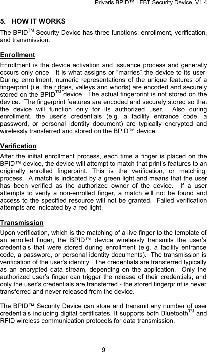Privaris BPID&trade; LFBT Security Device, V1.4 5.  HOW IT WORKS The BPIDTM Security Device has three functions: enrollment, verification, and transmission.  Enrollment Enrollment is the device activation and issuance process and generally occurs only once.  It is what assigns or &ldquo;marries&rdquo; the device to its user.  During enrollment, numeric representations of the unique features of a fingerprint (i.e. the ridges, valleys and whorls) are encoded and securely stored on the BPIDTM device.  The actual fingerprint is not stored on the device.  The fingerprint features are encoded and securely stored so that the device will function only for its authorized user.  Also during enrollment, the user&rsquo;s credentials (e.g. a facility entrance code, a password, or personal identity document) are typically encrypted and wirelessly transferred and stored on the BPID&trade; device.  Verification After the initial enrollment process, each time a finger is placed on the BPID&trade; device, the device will attempt to match that print&rsquo;s features to an originally enrolled fingerprint. This is the verification, or matching, process.  A match is indicated by a green light and means that the user has been verified as the authorized owner of the device.  If a user attempts to verify a non-enrolled finger, a match will not be found and access to the specified resource will not be granted.  Failed verification attempts are indicated by a red light.   Transmission Upon verification, which is the matching of a live finger to the template of an enrolled finger, the BPID&trade; device wirelessly transmits the user&rsquo;s credentials that were stored during enrollment (e.g. a facility entrance code, a password, or personal identity documents).  The transmission is verification of the user&rsquo;s identity.  The credentials are transferred typically as an encrypted data stream, depending on the application.  Only the authorized user&rsquo;s finger can trigger the release of their credentials, and only the user&rsquo;s credentials are transferred - the stored fingerprint is never transferred and never released from the device.  The BPID&trade; Security Device can store and transmit any number of user credentials including digital certificates. It supports both BluetoothTM and RFID wireless communication protocols for data transmission.            9